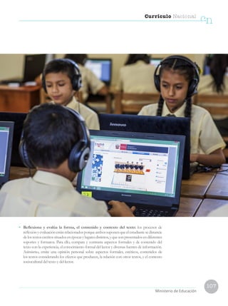 107
Currículo Nacional
cn
Ministerio de Educación
•	 Reflexiona y evalúa la forma, el contenido y contexto del texto: los procesos de
reflexiónyevaluaciónestánrelacionadosporqueambossuponenqueelestudiantesedistancie
delostextosescritossituadosenépocasylugaresdistintos,yquesonpresentadosendiferentes
soportes y formatos. Para ello, compara y contrasta aspectos formales y de contenido del
texto con la experiencia, el conocimiento formal del lector y diversas fuentes de información.
Asimismo, emite una opinión personal sobre aspectos formales, estéticos, contenidos de
los textos considerando los efectos que producen, la relación con otros textos, y el contexto
sociocultural del texto y del lector.
 