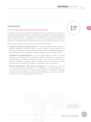 119
Currículo Nacional
cn
Ministerio de Educación
Construye interpretaciones históricas.
El estudiante sustenta una posición crítica sobre hechos y procesos históricos que ayuden a
comprender el presente y sus desafíos, articulando el uso de distintas fuentes; la comprensión
de los cambios temporales37
y la explicación de las múltiples causas y consecuencias de estos.
Supone reconocerse como sujeto histórico, es decir, como protagonista de los procesos
históricos y, como tal, producto de un pasado, pero que, a la vez, está construyendo su futuro.
Esta competencia implica la combinación de las siguientes capacidades:
• 	 Interpreta críticamente fuentes diversas: es reconocer la diversidad de fuentes y su
diferente utilidad para abordar un hecho o proceso histórico. Supone ubicarlas en su
contexto y comprender, de manera crítica, que estas reflejan una perspectiva particular y
tienen diferentes grados de fiabilidad. También implica recurrir a múltiples fuentes.
•	 Comprende el tiempo histórico: es usar las nociones relativas al tiempo de manera
pertinente, reconociendo que los sistemas de medición temporal son convenciones
que dependen de distintas tradiciones culturales y que el tiempo histórico tiene
diferentes duraciones. Asimismo, implica ordenar los hechos y procesos históricos
cronológicamente y explicar los cambios y permanencias que se dan en ellos.
•	 Elabora explicaciones sobre procesos históricos: es jerarquizar las causas de
los procesos históricos relacionando las motivaciones de sus protagonistas con
su cosmovisión y la época en la que vivieron. También es establecer las múltiples
consecuencias de los procesos del pasado y sus implicancias en el presente, así como
reconocer que este va construyendo nuestro futuro.
37. Cambios temporales:
permanencias, simultaneidades
y secuencias temporales.
17COMPETENCIA
C17
 