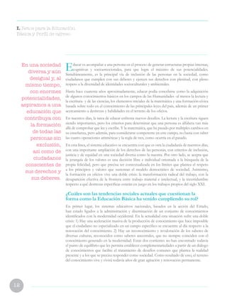 12
Educar es acompañar a una persona en el proceso de generar estructuras propias internas,
cognitivas y socioemocionales, para que logre el máximo de sus potencialidades.
Simultáneamente, es la principal vía de inclusión de las personas en la sociedad, como
ciudadanos que cumplen con sus deberes y ejercen sus derechos con plenitud, con pleno
respeto a la diversidad de identidades socioculturales y ambientales.
Hasta hace cuarenta años aproximadamente, educar podía concebirse como la adquisición
de algunos conocimientos básicos en los campos de las Humanidades -al menos la lectura y
la escritura- y de las ciencias, los elementos iniciales de la matemática y una formación cívica
basada sobre todo en el conocimiento de las principales leyes del país, además de un primer
acercamiento a destrezas y habilidades en el terreno de los oficios.
En nuestros días, la tarea de educar enfrenta nuevos desafíos. La lectura y la escritura siguen
siendo importantes, pero los criterios para determinar que una persona es alfabeta van más
allá de comprobar que lee y escribe. Y la matemática, que ha pasado por múltiples cambios en
su enseñanza, pero además, para considerarse competente en este campo, no basta con saber
las cuatro operaciones aritméticas y la regla de tres, como ocurría en el pasado.
En esta línea, el sistema educativo se encuentra con que es otra la ciudadanía de nuestros días,
con una importante ampliación de los derechos de las personas, con criterios de inclusión,
justicia y de equidad en una sociedad diversa como la nuestra. Por otro lado, se acepta que
la jerarquía de los valores es una decisión libre e individual orientada a la búsqueda de la
propia felicidad, pero que precisa ser contextualizada en los límites que plantea el respeto
a los principios y valores que sustentan el modelo democrático de sociedad. Asimismo,
la formación en oficios vive una doble crisis: la transformación radical del trabajo, con la
desaparición efectiva de la frontera entre trabajo material e intelectual, y la incertidumbre
respecto a qué destrezas específicas estarán en juego en los trabajos propios del siglo XXI.
¿Cuáles son las tendencias sociales actuales que cuestionan la
forma como la Educación Básica ha venido cumpliendo su rol?
En primer lugar, los sistemas educativos nacionales, basados en la acción del Estado,
han estado ligados a la administración y diseminación de un conjunto de conocimientos
identificados con la modernidad occidental. En la actualidad esta situación sufre una doble
crisis: 1) Hay una aceleración masiva de la producción de conocimiento que hace imposible
que el ciudadano no especializado en un campo específico se encuentre al día respecto a la
renovación del conocimiento. 2) Hay un reconocimiento y revaloración de los saberes de
diversas culturas, reconocidos como saberes ancestrales, que no siempre coinciden con el
conocimiento generado en la modernidad. Estas dos corrientes no han encontrado todavía
el punto de equilibrio que les permita establecer complementariedades a partir de un diálogo
de conocimientos que facilite el tratamiento de desafíos comunes que plantea la realidad
presente y a los que se precisa responder como sociedad. Como resultado de esto, el terreno
del conocimiento vive y vivirá todavía años de gran agitación y renovación permanente.
I. Retos para la Educación
Básica y Perfil de egreso
En una sociedad
diversa y aún
desigual y, al
mismo tiempo,
con enormes
potencialidades,
aspiramos a una
educación que
contribuya con
la formación
de todas las
personas sin
exclusión,
así como de
ciudadanos
conscientes de
sus derechos y
sus deberes.
 