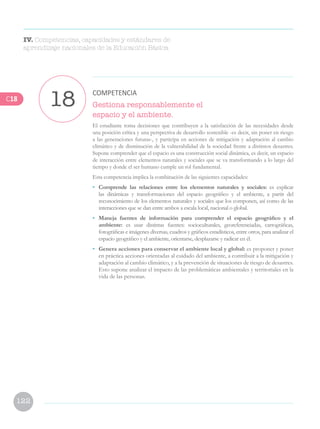 122
Gestiona responsablemente el
espacio y el ambiente.
El estudiante toma decisiones que contribuyen a la satisfacción de las necesidades desde
una posición crítica y una perspectiva de desarrollo sostenible -es decir, sin poner en riesgo
a las generaciones futuras-, y participa en acciones de mitigación y adaptación al cambio
climático y de disminución de la vulnerabilidad de la sociedad frente a distintos desastres.
Supone comprender que el espacio es una construcción social dinámica, es decir, un espacio
de interacción entre elementos naturales y sociales que se va transformando a lo largo del
tiempo y donde el ser humano cumple un rol fundamental.
Esta competencia implica la combinación de las siguientes capacidades:
•	 Comprende las relaciones entre los elementos naturales y sociales: es explicar
las dinámicas y transformaciones del espacio geográfico y el ambiente, a partir del
reconocimiento de los elementos naturales y sociales que los componen, así como de las
interacciones que se dan entre ambos a escala local, nacional o global.
•	 Maneja fuentes de información para comprender el espacio geográfico y el
ambiente: es usar distintas fuentes: socioculturales, georeferenciadas, cartográficas,
fotográficas e imágenes diversas, cuadros y gráficos estadísticos, entre otros, para analizar el
espacio geográfico y el ambiente, orientarse, desplazarse y radicar en él.
•	 Genera acciones para conservar el ambiente local y global: es proponer y poner
en práctica acciones orientadas al cuidado del ambiente, a contribuir a la mitigación y
adaptación al cambio climático, y a la prevención de situaciones de riesgo de desastres.
Esto supone analizar el impacto de las problemáticas ambientales y territoriales en la
vida de las personas.
18 COMPETENCIA
IV. Competencias, capacidades y estándares de
aprendizaje nacionales de la Educación Básica
C18
 