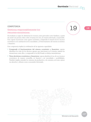 127
Currículo Nacional
cn
Ministerio de Educación
Gestiona responsablemente los
recursos económicos.
El estudiante es capaz de administrar los recursos, tanto personales como familiares, a partir
de asumir una postura crítica sobre el manejo de estos, de manera informada y responsable.
Esto supone reconocerse como agente económico, comprender la función de los recursos
económicos en la satisfacción de las necesidades y el funcionamiento del sistema económico
y financiero.
Esta competencia implica la combinación de las siguientes capacidades:
• 	 Comprende el funcionamiento del sistema económico y financiero: supone
identificar los roles de los diversos agentes que intervienen en el sistema, analizar las
interacciones entre ellos y comprender el rol del Estado en dichas interrelaciones.
•	 Toma decisiones económicas y financieras: supone planificar el uso de sus recursos
económicos de manera sostenible, en función a sus necesidades y posibilidades.
También implica entender los sistemas de producción y de consumo, así como ejercer
sus derechos y deberes como consumidor informado.
19COMPETENCIA
C19
 