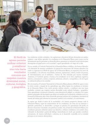 14
Las tendencias sociales señaladas y las aspiraciones educativas del país demandan un cambio
respecto a qué deben aprender los estudiantes en la Educación Básica para contar con las
herramientas que les permitan su desarrollo pleno, garanticen su inclusión social efectiva para
desempeñar un papel activo en la sociedad y seguir aprendiendo a lo largo de la vida.
En ese sentido, el Currículo Nacional de la Educación Básica visibiliza y da forma al derecho
a la educación de nuestros estudiantes al expresar las intenciones del sistema educativo, las
cuales se expresan en el Perfil de egreso de la Educación Básica, en respuesta a los retos de
la actualidad y a las diversas necesidades, intereses, aspiraciones, valores, modos de pensar,
de interrelacionarse con el ambiente y formas de vida valoradas por nuestra sociedad.
Asimismo, el Currículo apunta a formar a los estudiantes en lo ético, espiritual, cognitivo,
afectivo, comunicativo, estético, corporal, ambiental, cultural y sociopolítico, a fin de lograr
su realización plena en la sociedad.
De esta manera, el Currículo Nacional de la Educación Básica plantea el Perfil de egreso como
la visión común e integral de los aprendizajes que deben logran los estudiantes al término
de la Educación Básica. Esta visión permite unificar criterios y establecer una ruta hacia
resultados comunes que respeten nuestra diversidad social, cultural, biológica y geográfica.
Estos aprendizajes constituyen el derecho a una educación de calidad y se vinculan a los cuatro
ámbitos principales del desempeño que deben ser nutridos por la educación, señalados en la Ley
General de Educación, tales como: desarrollo personal, ejercicio de la ciudadanía, vinculación al
mundo del trabajo para afrontar los incesantes cambios en la sociedad y el conocimiento.
Se espera que desde el inicio de la escolaridad y de manera progresiva durante toda la
Educación Básica, según las características de los estudiantes, así como de sus intereses y
aptitudes particulares, se desarrollen y pongan en práctica los aprendizajes del perfil, en
diversas situaciones vinculadas a las prácticas sociales. Así, al final de la Educación Básica, los
estudiantes peruanos deberían ejercer sus derechos y deberes ciudadanos con sentido ético,
valorando la diversidad a partir del diálogo intercultural, de modo que puedan contribuir
activamente, de manera individual y colectiva, en el desarrollo sostenible de la sociedad
peruana en un contexto democrático.
El Perfil de
egreso permite
unificar criterios
y establecer
una ruta hacia
resultados
comunes que
respeten nuestra
diversidad social,
cultural, biológica
y geográfica.
 