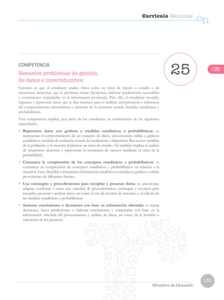 151
Currículo Nacional
cn
Ministerio de Educación
Resuelve problemas de gestión
de datos e incertidumbre.
Consiste en que el estudiante analice datos sobre un tema de interés o estudio o de
situaciones aleatorias, que le permitan tomar decisiones, elaborar predicciones razonables
y conclusiones respaldadas en la información producida. Para ello, el estudiante recopila,
organiza y representa datos que le dan insumos para el análisis, interpretación e inferencia
del comportamiento determinista o aleatorio de la situación usando medidas estadísticas y
probabilísticas.
Esta competencia implica, por parte de los estudiantes, la combinación de las siguientes
capacidades:
•	 Representa datos con gráficos y medidas estadísticas o probabilísticas: es
representar el comportamiento de un conjunto de datos, seleccionando tablas o gráficos
estadísticos, medidas de tendencia central, de localización o dispersión. Reconocer variables
de la población o la muestra al plantear un tema de estudio. Así también implica el análisis
de situaciones aleatorias y representar la ocurrencia de sucesos mediante el valor de la
probabilidad.
•	 Comunica la comprensión de los conceptos estadísticos y probabilísticos: es
comunicar su comprensión de conceptos estadísticos y probabilísticos en relación a la
situación. Leer, describir e interpretar información estadística contenida en gráficos o tablas
provenientes de diferentes fuentes.
•	 Usa estrategias y procedimientos para recopilar y procesar datos: es seleccionar,
adaptar, combinar o crear una variedad de procedimientos, estrategias y recursos para
recopilar, procesar y analizar datos, así como el uso de técnicas de muestreo y el cálculo de
las medidas estadísticas y probabilísticas.
•	 Sustenta conclusiones o decisiones con base en información obtenida: es tomar
decisiones, hacer predicciones o elaborar conclusiones y sustentarlas con base en la
información obtenida del procesamiento y análisis de datos, así como de la revisión o
valoración de los procesos.
25COMPETENCIA
C25
 