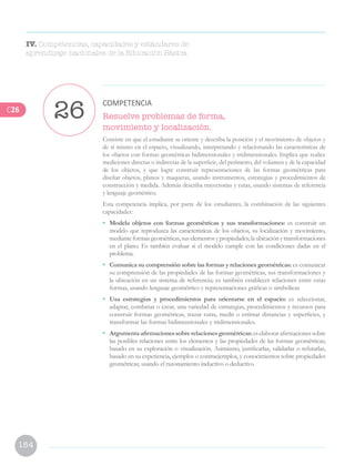 154
Resuelve problemas de forma,
movimiento y localización.
Consiste en que el estudiante se oriente y describa la posición y el movimiento de objetos y
de sí mismo en el espacio, visualizando, interpretando y relacionando las características de
los objetos con formas geométricas bidimensionales y tridimensionales. Implica que realice
mediciones directas o indirectas de la superficie, del perímetro, del volumen y de la capacidad
de los objetos, y que logre construir representaciones de las formas geométricas para
diseñar objetos, planos y maquetas, usando instrumentos, estrategias y procedimientos de
construcción y medida. Además describa trayectorias y rutas, usando sistemas de referencia
y lenguaje geométrico.
Esta competencia implica, por parte de los estudiantes, la combinación de las siguientes
capacidades:
•	 Modela objetos con formas geométricas y sus transformaciones: es construir un
modelo que reproduzca las características de los objetos, su localización y movimiento,
medianteformasgeométricas,suselementosypropiedades;laubicaciónytransformaciones
en el plano. Es también evaluar si el modelo cumple con las condiciones dadas en el
problema.
•	 Comunica su comprensión sobre las formas y relaciones geométricas: es comunicar
su comprensión de las propiedades de las formas geométricas, sus transformaciones y
la ubicación en un sistema de referencia; es también establecer relaciones entre estas
formas, usando lenguaje geométrico y representaciones gráficas o simbólicas
•	 Usa estrategias y procedimientos para orientarse en el espacio: es seleccionar,
adaptar, combinar o crear, una variedad de estrategias, procedimientos y recursos para
construir formas geométricas, trazar rutas, medir o estimar distancias y superficies, y
transformar las formas bidimensionales y tridimensionales.
•	 Argumentaafirmacionessobrerelacionesgeométricas:eselaborarafirmacionessobre
las posibles relaciones entre los elementos y las propiedades de las formas geométricas;
basado en su exploración o visualización. Asimismo, justificarlas, validarlas o refutarlas,
basado en su experiencia, ejemplos o contraejemplos, y conocimientos sobre propiedades
geométricas; usando el razonamiento inductivo o deductivo.
26
COMPETENCIA
IV. Competencias, capacidades y estándares de
aprendizaje nacionales de la Educación Básica
C26
 