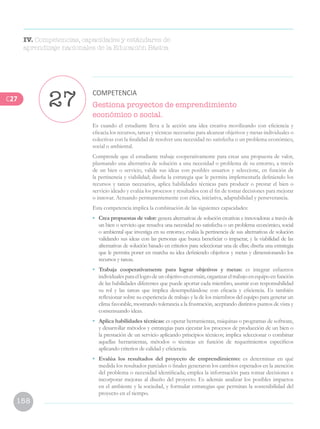 158
Gestiona proyectos de emprendimiento
económico o social.
Es cuando el estudiante lleva a la acción una idea creativa movilizando con eficiencia y
eficacia los recursos, tareas y técnicas necesarias para alcanzar objetivos y metas individuales o
colectivas con la finalidad de resolver una necesidad no satisfecha o un problema económico,
social o ambiental.
Comprende que el estudiante trabaje cooperativamente para crear una propuesta de valor,
plasmando una alternativa de solución a una necesidad o problema de su entorno, a través
de un bien o servicio, valide sus ideas con posibles usuarios y seleccione, en función de
la pertinencia y viabilidad; diseña la estrategia que le permita implementarla definiendo los
recursos y tareas necesarios, aplica habilidades técnicas para producir o prestar el bien o
servicio ideado y evalúa los procesos y resultados con el fin de tomar decisiones para mejorar
o innovar. Actuando permanentemente con ética, iniciativa, adaptabilidad y perseverancia.
Esta competencia implica la combinación de las siguientes capacidades:
•	 Crea propuestas de valor: genera alternativas de solución creativas e innovadoras a través de
un bien o servicio que resuelva una necesidad no satisfecha o un problema económico, social
o ambiental que investiga en su entorno; evalúa la pertinencia de sus alternativas de solución
validando sus ideas con las personas que busca beneficiar o impactar, y la viabilidad de las
alternativas de solución basado en criterios para seleccionar una de ellas; diseña una estrategia
que le permita poner en marcha su idea definiendo objetivos y metas y dimensionando los
recursos y tareas.
•	 Trabaja cooperativamente para lograr objetivos y metas: es integrar esfuerzos
individualesparaellogrodeunobjetivoencomún,organizareltrabajoenequipoenfunción
de las habilidades diferentes que puede aportar cada miembro, asumir con responsabilidad
su rol y las tareas que implica desempeñándose con eficacia y eficiencia. Es también
reflexionar sobre su experiencia de trabajo y la de los miembros del equipo para generar un
clima favorable, mostrando tolerancia a la frustración, aceptando distintos puntos de vista y
consensuando ideas.
•	 Aplica habilidades técnicas: es operar herramientas, máquinas o programas de software,
y desarrollar métodos y estrategias para ejecutar los procesos de producción de un bien o
la prestación de un servicio aplicando principios técnicos; implica seleccionar o combinar
aquellas herramientas, métodos o técnicas en función de requerimientos específicos
aplicando criterios de calidad y eficiencia.
•	 Evalúa los resultados del proyecto de emprendimiento: es determinar en qué
medida los resultados parciales o finales generaron los cambios esperados en la atención
del problema o necesidad identificada; emplea la información para tomar decisiones e
incorporar mejoras al diseño del proyecto. Es además analizar los posibles impactos
en el ambiente y la sociedad, y formular estrategias que permitan la sostenibilidad del
proyecto en el tiempo.
27
COMPETENCIA
IV. Competencias, capacidades y estándares de
aprendizaje nacionales de la Educación Básica
C27
 