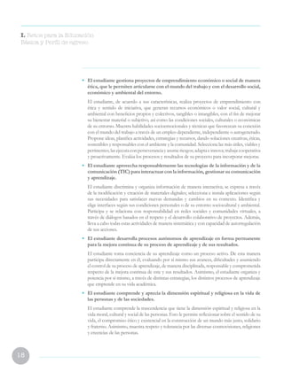 18
•	 El estudiante gestiona proyectos de emprendimiento económico o social de manera
ética, que le permiten articularse con el mundo del trabajo y con el desarrollo social,
económico y ambiental del entorno.
	 El estudiante, de acuerdo a sus características, realiza proyectos de emprendimiento con
ética y sentido de iniciativa, que generan recursos económicos o valor social, cultural y
ambiental con beneficios propios y colectivos, tangibles o intangibles, con el fin de mejorar
su bienestar material o subjetivo, así como las condiciones sociales, culturales o económicas
de su entorno. Muestra habilidades socioemocionales y técnicas que favorezcan su conexión
con el mundo del trabajo a través de un empleo dependiente, independiente o autogenerado.
Propone ideas, planifica actividades, estrategias y recursos, dando soluciones creativas, éticas,
sostenibles y responsables con el ambiente y la comunidad. Selecciona las más útiles, viables y
pertinentes;lasejecutaconperseveranciayasumeriesgos;adaptaeinnova;trabajacooperativa
y proactivamente. Evalúa los procesos y resultados de su proyecto para incorporar mejoras.
•	 El estudiante aprovecha responsablemente las tecnologías de la información y de la
comunicación (TIC) para interactuar con la información, gestionar su comunicación
y aprendizaje.
	 El estudiante discrimina y organiza información de manera interactiva; se expresa a través
de la modificación y creación de materiales digitales; selecciona e instala aplicaciones según
sus necesidades para satisfacer nuevas demandas y cambios en su contexto. Identifica y
elige interfaces según sus condiciones personales o de su entorno sociocultural y ambiental.
Participa y se relaciona con responsabilidad en redes sociales y comunidades virtuales, a
través de diálogos basados en el respeto y el desarrollo colaborativo de proyectos. Además,
lleva a cabo todas estas actividades de manera sistemática y con capacidad de autorregulación
de sus acciones.
•	 El estudiante desarrolla procesos autónomos de aprendizaje en forma permanente
para la mejora continua de su proceso de aprendizaje y de sus resultados.
	 El estudiante toma conciencia de su aprendizaje como un proceso activo. De esta manera
participa directamente en él, evaluando por sí mismo sus avances, dificultades y asumiendo
el control de su proceso de aprendizaje, de manera disciplinada, responsable y comprometida
respecto de la mejora continua de este y sus resultados. Asimismo, el estudiante organiza y
potencia por sí mismo, a través de distintas estrategias, los distintos procesos de aprendizaje
que emprende en su vida académica.
•	 El estudiante comprende y aprecia la dimensión espiritual y religiosa en la vida de
las personas y de las sociedades. 
	 El estudiante comprende la trascendencia que tiene la dimensión espiritual y religiosa en la
vida moral, cultural y social de las personas. Esto le permite reflexionar sobre el sentido de su
vida, el compromiso ético y existencial en la construcción de un mundo más justo, solidario
y fraterno. Asimismo, muestra respeto y tolerancia por las diversas cosmovisiones, religiones
y creencias de las personas.
I. Retos para la Educación
Básica y Perfil de egreso
 