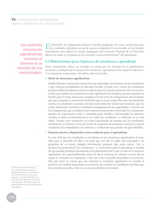 188
VI. Orientaciones pedagógicas
para el desarrollo de competencias
44 El socioconstructivismo es
una corriente de pensamiento
que plantea que el conocimiento
es construido por el sujeto que
aprende y por la interacción con
personas con diferentes niveles de
conocimiento, de tal forma que su
mutua influencia acaba produciendo
aprendizaje.
El desarrollo de competencias plantea el desafío pedagógico de cómo enseñar para que
los estudiantes aprendan a actuar de manera competente. En ese sentido, se han definido
orientaciones para aplicar el enfoque pedagógico del Currículo Nacional de la Educación
Básica, las cuales se enmarcan en las corrientes socioconstructivistas44
del aprendizaje.
6.1 Orientaciones para el proceso de enseñanza y aprendizaje
Estas orientaciones deben ser tomadas en cuenta por los docentes en la planificación,
ejecución y evaluación de los procesos de enseñanza y aprendizaje en los espacios educativos.
A continuación se presentan y describen cada una de ellas:
•	 Partir de situaciones significativas.
	 Implica diseñar o seleccionar situaciones que respondan a los intereses de los estudiantes
y que ofrezcan posibilidades de aprender de ellas. Cuando esto ocurre, los estudiantes
puedenestablecerrelacionesentresussaberespreviosylanuevasituación.Porestemotivo
se dice que cuando una situación le resulta significativa al estudiante, puede constituir un
desafío para él. Estas situaciones cumplen el rol de retar las competencias del estudiante
para que progresen a un nivel de desarrollo mayor al que tenían. Para que este desarrollo
ocurra, los estudiantes necesitan afrontar reiteradamente situaciones retadoras, que les
exijan seleccionar, movilizar y combinar estratégicamente las capacidades o recursos de
las competencias que consideren más necesarios para poder resolverlas. Las situaciones
pueden ser experiencias reales o simuladas pero factibles, seleccionadas de prácticas
sociales, es decir, acontecimientos a los cuales los estudiantes se enfrentan en su vida
diaria. Aunque estas situaciones no serán exactamente las mismas que los estudiantes
enfrentarán en el futuro, sí los proveerán de esquemas de actuación, selección y puesta
en práctica de competencias en contextos y condiciones que pueden ser generalizables.
•	 Generar interés y disposición como condición para el aprendizaje.
	 Es más fácil que los estudiantes se involucren en las situaciones significativas al tener
claro qué se pretende de ellas y al sentir que con ello se cubre una necesidad o un
propósito de su interés (ampliar información, preparar algo, entre otros.). Así, se
favorece la autonomía de los estudiantes y su motivación para el aprendizaje a medida
de que puedan participar plenamente de la planificación de lo que se hará en la situación
significativa. Se responsabilizarán mejor de ella si conocen los criterios a través de los
cuales se evaluarán sus respuestas y más aún si les es posible mejorarlas en el proceso.
Hay que tener en cuenta que una situación se considera significativa no cuando el
profesor la considera importante en sí misma, sino cuando los estudiantes perciben que
tiene sentido para ellos. Solo en ese caso puede brotar el interés.
Las distintas
situaciones
significativas
orientan al
docente en la
elección de sus
metodologías.
 