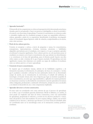 189
Currículo Nacional
cn
Ministerio de Educación
45 Se nutre del principio de
aprender haciendo, formulado por
John Dewey en la primera mitad del
siglo XX.
•	 Aprender haciendo45
.
	 Eldesarrollodelascompetenciassecolocaenlaperspectivadeladenominada«enseñanza
situada», para la cual aprender y hacer son procesos indesligables, es decir, la actividad y
el contexto son claves para el aprendizaje. Construir el conocimiento en contextos reales
o simulados implica que los estudiantes pongan en juego sus capacidades reflexivas y
críticas, aprendan a partir de su experiencia, identificando el problema, investigando
sobre él, formulando alguna hipótesis viable de solución, comprobándola en la acción,
entre otras acciones.
•	 Partir de los saberes previos.
	 Consiste en recuperar y activar, a través de preguntas o tareas, los conocimientos,
concepciones, representaciones, vivencias, creencias, emociones y habilidades
adquiridos previamente por el estudiante, con respecto a lo que se propone aprender
al enfrentar la situación significativa. Estos saberes previos no solo permiten poner al
estudiante en contacto con el nuevo conocimiento, sino que además son determinantes
y se constituyen en la base del aprendizaje, pues el docente puede hacerse una idea
sobre cuánto ya sabe o domina de lo que él quiere enseñarle. El aprendizaje será más
significativo cuantas más relaciones con sentido sea capaz de establecer el estudiante
entre sus saberes previos y el nuevo aprendizaje.
•	 Construir el nuevo conocimiento.
	 Se requiere que el estudiante maneje, además de las habilidades cognitivas y de
interacción necesarias, la información, los principios, las leyes, los conceptos o teorías
que le ayudarán a entender y afrontar los retos planteados dentro de un determinado
campo de acción, sea la comunicación, la convivencia, el cuidado del ambiente, la
tecnología o el mundo virtual, entre otros. Importa que logre un dominio aceptable de
estos conocimientos, así como que sepa transferirlos y aplicarlos de manera pertinente
en situaciones concretas. La diversidad de conocimientos necesita aprenderse de manera
crítica: indagando, produciendo y analizando información, siempre de cara a un desafío
y en relación al desarrollo de una o más competencias implicadas.
•	 Aprender del error o el error constructivo.
	 El error suele ser considerado solo como síntoma de que el proceso de aprendizaje
no va bien y que el estudiante presenta deficiencias. Desde la didáctica, en cambio, el
error puede ser empleado más bien de forma constructiva, como una oportunidad
de aprendizaje, propiciando la reflexión y revisión de los diversos productos o tareas,
tanto del profesor como del estudiante. El error requiere diálogo, análisis, una revisión
cuidadosa de los factores y decisiones que llevaron a él. Esta forma de abordarlo debe
ser considerada tanto en la metodología como en la interacción continua profesor-
estudiante.
 