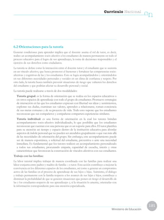 191
Currículo Nacional
cn
Ministerio de Educación
6.2 Orientaciones para la tutoría
Generar condiciones para aprender implica que el docente asuma el rol de tutor, es decir,
realice un acompañamiento socio afectivo a los estudiantes de manera permanente en todo el
proceso educativo para el logro de sus aprendizajes, la toma de decisiones responsables y el
ejercicio de sus derechos como ciudadanos.
La tutoría se define como la interacción entre el docente tutor y el estudiante que se sustenta
en un vínculo afectivo, que busca promover el bienestar y fortalecer las competencias socio-
afectivas y cognitivas de las y los estudiantes. Esto se logra acompañándolos y orientándolos
en sus diferentes necesidades personales y sociales en un clima de confianza y respeto. Por
otro lado, la tutoría busca también prevenir situaciones de riesgo que vulneren los derechos
del estudiante y que podrían afectar su desarrollo personal y social.
La tutoría puede realizarse a través de dos modalidades:
	 Tutoría grupal: es la forma de orientación que se realiza en los espacios educativos o
en otros espacios de aprendizaje con todo el grupo de estudiantes. Promueve estrategias
de interacción en las que los estudiantes expresan con libertad sus ideas y sentimientos,
exploran sus dudas, examinan sus valores, aprenden a relacionarse, toman conciencia
de sus metas comunes y de su proyecto de vida. Todo esto supone que los estudiantes
reconozcan que sus compañeros y compañeras comparten experiencias similares.
	 Tutoría individual: es una forma de orientación en la cual los tutores brindan
acompañamiento socio-afectivo individualizado, lo que posibilita que los estudiantes
reconozcan que cuentan con una persona que es un soporte para ellos. El tutor planifica
para su atención un tiempo y espacio dentro de la institución educativa para abordar
aspectos de índole personal que no pueden ser atendidos grupalmente o que van más allá
de las necesidades de orientación del grupo. Sin embargo, este acompañamiento puede
ser de manera espontánea, a solicitud del estudiante, preventiva o ante una necesidad
inmediata. Es fundamental que los tutores realicen un acompañamiento personalizado
a todos sus estudiantes, procurando empatía, capacidad de escucha, interés y otras
características que favorezcan la construcción de vínculos afectivos con sus estudiantes.
Trabajo con las familias:
La labor tutorial implica trabajar de manera coordinada con las familias para realizar una
labor conjunta entre padres y madres de familia – o tutor. Esta acción contribuye a mejorar la
convivencia en los diferentes espacios de los estudiantes, así como a generar un compromiso
activo de las familias en el proceso de aprendizaje de sus hijos e hijas. Asimismo, el diálogo
y trabajo permanente con la familia respecto a los avances de sus hijas e hijos, contribuye a
disminuir la probabilidad de que se generen situaciones que ponen en riesgo el desarrollo de
las y los estudiantes respecto de sus aprendizajes y, si la situación lo amerita, orientarlas con
la información correspondiente para una atención especializada.
 