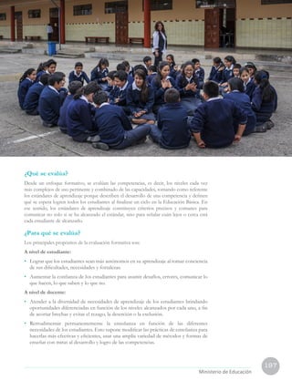 197
Currículo Nacional
cn
Ministerio de Educación
¿Qué se evalúa?
Desde un enfoque formativo, se evalúan las competencias, es decir, los niveles cada vez
más complejos de uso pertinente y combinado de las capacidades, tomando como referente
los estándares de aprendizaje porque describen el desarrollo de una competencia y definen
qué se espera logren todos los estudiantes al finalizar un ciclo en la Educación Básica. En
ese sentido, los estándares de aprendizaje constituyen criterios precisos y comunes para
comunicar no solo si se ha alcanzado el estándar, sino para señalar cuán lejos o cerca está
cada estudiante de alcanzarlo.
¿Para qué se evalúa?
Los principales propósitos de la evaluación formativa son:
A nivel de estudiante:
•	 Lograr que los estudiantes sean más autónomos en su aprendizaje al tomar conciencia
de sus dificultades, necesidades y fortalezas.
•	 Aumentar la confianza de los estudiantes para asumir desafíos, errores, comunicar lo
que hacen, lo que saben y lo que no.
A nivel de docente:
•	 Atender a la diversidad de necesidades de aprendizaje de los estudiantes brindando
oportunidades diferenciadas en función de los niveles alcanzados por cada uno, a fin
de acortar brechas y evitar el rezago, la deserción o la exclusión.
•	 Retroalimentar permanentemente la enseñanza en función de las diferentes
necesidades de los estudiantes. Esto supone modificar las prácticas de enseñanza para
hacerlas más efectivas y eficientes, usar una amplia variedad de métodos y formas de
enseñar con miras al desarrollo y logro de las competencias.
 