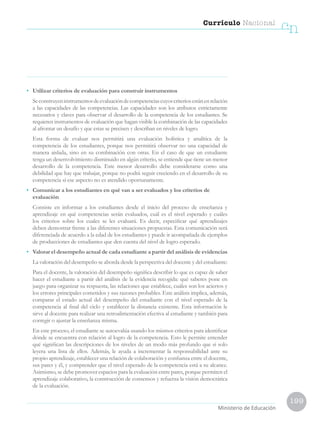 199
Currículo Nacional
cn
Ministerio de Educación
•	 Utilizar criterios de evaluación para construir instrumentos
	 Seconstruyeninstrumentosdeevaluacióndecompetenciascuyoscriteriosestánenrelación
a las capacidades de las competencias. Las capacidades son los atributos estrictamente
necesarios y claves para observar el desarrollo de la competencia de los estudiantes. Se
requieren instrumentos de evaluación que hagan visible la combinación de las capacidades
al afrontar un desafío y que estas se precisen y describan en niveles de logro.
	 Esta forma de evaluar nos permitirá una evaluación holística y analítica de la
competencia de los estudiantes, porque nos permitirá observar no una capacidad de
manera aislada, sino en su combinación con otras. En el caso de que un estudiante
tenga un desenvolvimiento disminuido en algún criterio, se entiende que tiene un menor
desarrollo de la competencia. Este menor desarrollo debe considerarse como una
debilidad que hay que trabajar, porque no podrá seguir creciendo en el desarrollo de su
competencia si ese aspecto no es atendido oportunamente.
•	 Comunicar a los estudiantes en qué van a ser evaluados y los criterios de
evaluación
	 Consiste en informar a los estudiantes desde el inicio del proceso de enseñanza y
aprendizaje en qué competencias serán evaluados, cuál es el nivel esperado y cuáles
los criterios sobre los cuales se les evaluará. Es decir, especificar qué aprendizajes
deben demostrar frente a las diferentes situaciones propuestas. Esta comunicación será
diferenciada de acuerdo a la edad de los estudiantes y puede ir acompañada de ejemplos
de producciones de estudiantes que den cuenta del nivel de logro esperado.
•	 Valorar el desempeño actual de cada estudiante a partir del análisis de evidencias
	 La valoración del desempeño se aborda desde la perspectiva del docente y del estudiante:
	 Para el docente, la valoración del desempeño significa describir lo que es capaz de saber
hacer el estudiante a partir del análisis de la evidencia recogida: qué saberes pone en
juego para organizar su respuesta, las relaciones que establece, cuáles son los aciertos y
los errores principales cometidos y sus razones probables. Este análisis implica, además,
comparar el estado actual del desempeño del estudiante con el nivel esperado de la
competencia al final del ciclo y establecer la distancia existente. Esta información le
sirve al docente para realizar una retroalimentación efectiva al estudiante y también para
corregir o ajustar la enseñanza misma.
	 En este proceso, el estudiante se autoevalúa usando los mismos criterios para identificar
dónde se encuentra con relación al logro de la competencia. Esto le permite entender
qué significan las descripciones de los niveles de un modo más profundo que si solo
leyera una lista de ellos. Además, le ayuda a incrementar la responsabilidad ante su
propio aprendizaje, establecer una relación de colaboración y confianza entre el docente,
sus pares y él, y comprender que el nivel esperado de la competencia está a su alcance.
Asimismo, se debe promover espacios para la evaluación entre pares, porque permiten el
aprendizaje colaborativo, la construcción de consensos y refuerza la visión democrática
de la evaluación.
 