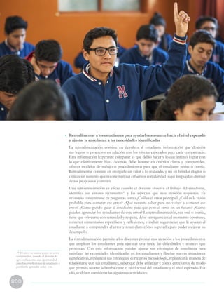 200
VII. Orientaciones para la
evaluación formativa de las
competencias en el aula
47 El error se asume como un error
constructivo, cuando el docente lo
aprovecha como una oportunidad
para hacer reflexionar al estudiante y
permitirle aprender sobre este.
•	 Retroalimentar a los estudiantes para ayudarlos a avanzar hacia el nivel esperado
y ajustar la enseñanza a las necesidades identificadas
	 La retroalimentación consiste en devolver al estudiante información que describa
sus logros o progresos en relación con los niveles esperados para cada competencia.
Esta información le permite comparar lo que debió hacer y lo que intentó lograr con
lo que efectivamente hizo. Además, debe basarse en criterios claros y compartidos,
ofrecer modelos de trabajo o procedimientos para que el estudiante revise o corrija.
Retroalimentar consiste en otorgarle un valor a lo realizado, y no en brindar elogios o
criticas sin sustento que no orienten sus esfuerzos con claridad o que los puedan distraer
de los propósitos centrales.
	 Una retroalimentación es eficaz cuando el docente observa el trabajo del estudiante,
identifica sus errores recurrentes47
y los aspectos que más atención requieren. Es
necesario concentrarse en preguntas como ¿Cuál es el error principal? ¿Cuál es la razón
probable para cometer ese error? ¿Qué necesita saber para no volver a cometer ese
error? ¿Cómo puedo guiar al estudiante para que evite el error en un futuro? ¿Cómo
pueden aprender los estudiantes de este error? La retroalimentación, sea oral o escrita,
tiene que ofrecerse con serenidad y respeto, debe entregarse en el momento oportuno,
contener comentarios específicos y reflexiones, e incluir sugerencias que le ayuden al
estudiante a comprender el error y tener claro cómo superarlo para poder mejorar su
desempeño.
	 La retroalimentación permite a los docentes prestar más atención a los procedimientos
que emplean los estudiantes para ejecutar una tarea, las dificultades y avances que
presentan. Con esta información pueden ajustar sus estrategias de enseñanza para
satisfacer las necesidades identificadas en los estudiantes y diseñar nuevas situaciones
significativas, replantear sus estrategias, corregir su metodología, replantear la manera de
relacionarse con sus estudiantes, saber qué debe enfatizar y cómo, entre otros, de modo
que permita acortar la brecha entre el nivel actual del estudiante y el nivel esperado. Por
ello, se deben considerar las siguientes actividades:
 