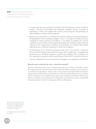 202
VII. Orientaciones para la
evaluación formativa de las
competencias en el aula
48 En el caso de estudiantes con
necesidades educativas especiales,
el informe se complementa con
un reporte de las adecuaciones
curriculares efectuadas.
49 Llamadas también “evaluaciones
de sistema”
•	 Es importante que estas conclusiones se hagan a través de docentes con base a evidencia
variada y relevante del desempeño del estudiante recopilado durante el periodo de
aprendizaje a evaluar. Este análisis debe centrarse en los progresos del aprendizaje de
cada estudiante en relación al nivel esperado.
•	 Basado en las conclusiones y a la calificación obtenida se elabora un informe de progreso
del aprendizaje48
de los estudiantes, dirigido a ellos y a los padres de familia. Este será
entregado de manera personal (al estudiante y a los padres de familia) con el fin de
explicar con mayor detalle el nivel actual del aprendizaje del estudiante respecto del nivel
esperado de las competencias (estándares de aprendizaje). Así también debe brindar
sugerencias que contribuyan a progresar a niveles más complejos.
•	 La información de los informes de progreso debe servir a los docentes y directivos
de la institución educativa para decidir las mejoras de las condiciones o estrategias que
permitan que los estudiantes progresen a niveles más complejos. Esto contribuye con
los compromisos de gestión escolar, asumidos por el director de la institución educativa.
•	 Tanto las calificaciones como las conclusiones descriptivas son registradas en el SIAGIE.
Relación entre evaluación de aula y evaluación nacional49
Tanto la evaluación de aula como la evaluación nacional, sean censales o muestrales, evalúan
las competencias del Currículo Nacional de la Educación Básica tomando como referencia a
los estándares de aprendizaje. Además, tienen como propósito principal brindar información
útil para la toma de decisiones a nivel de aula, de escuela y de sistema educativo. En ese sentido,
ambas evaluaciones son complementarias, pero tienen también características distintas que
deben ser tomadas en cuenta para que la información que brindan sea usada e interpretada
de manera adecuada. Veamos en la siguiente tabla estas diferencias:
 