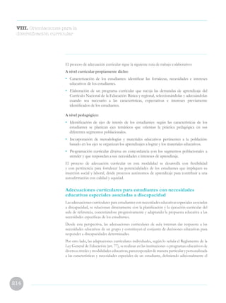 214
El proceso de adecuación curricular sigue la siguiente ruta de trabajo colaborativo:
A nivel curricular propiamente dicho:
• 	 Caracterización de los estudiantes: identificar las fortalezas, necesidades e intereses
educativos de los estudiantes.
• 	 Elaboración de un programa curricular que recoja las demandas de aprendizaje del
Currículo Nacional de la Educación Básica y regional, seleccionándolas y adecuándolas
cuando sea necesario a las características, expectativas e intereses previamente
identificados de los estudiantes.
A nivel pedagógico:
• 	 Identificación de ejes de interés de los estudiantes: según las características de los
estudiantes se plantean ejes temáticos que orientan la práctica pedagógica en sus
diferentes segmentos poblacionales.
• 	 Incorporación de metodologías y materiales educativos pertinentes a la población:
basado en los ejes se organizan los aprendizajes a lograr y los materiales educativos.
• 	 Programación curricular diversa en concordancia con los segmentos poblacionales a
atender y que respondan a sus necesidades e intereses de aprendizaje.
El proceso de adecuación curricular en esta modalidad se desarrolla con flexibilidad
y con pertinencia para fortalecer las potencialidades de los estudiantes que impliquen su
inserción social y laboral, desde procesos autónomos de aprendizaje para contribuir a una
autoafirmación con calidad y equidad.
Adecuaciones curriculares para estudiantes con necesidades
educativas especiales asociadas a discapacidad
Lasadecuacionescurricularesparaestudiantesconnecesidadeseducativasespecialesasociadas
a discapacidad, se relacionan directamente con la planificación y la ejecución curricular del
aula de referencia, concretándose progresivamente y adaptando la propuesta educativa a las
necesidades específicas de los estudiantes.
Desde esta perspectiva, las adecuaciones curriculares de aula intentan dar respuesta a las
necesidades educativas de un grupo y constituyen el conjunto de decisiones educativas para
responder a discapacidades determinadas.
Por otro lado, las adaptaciones curriculares individuales, según lo señala el Reglamento de la
Ley General de Educación (art. 77), se realizan en las instituciones o programas educativos de
diversos niveles y modalidades educativas, para responder de manera particular y personalizada
a las características y necesidades especiales de un estudiante, definiendo adicionalmente el
VIII. Orientaciones para la
diversificación curricular
 