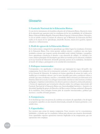 218
1. Currículo Nacional de la Educación Básica:
Es uno de los instrumentos de la política educativa de la Educación Básica. Muestra la visión
de la educación que queremos para los estudiantes de las tres modalidades de la Educación
Básica: Educación Básica Regular, Educación Básica Especial y Educación Básica Alternativa.
Le da un sentido común al conjunto de esfuerzos que el Ministerio de Educación del Perú
realiza en la mejora de los aprendizajes, desarrollo docente, mejora de la gestión, espacios
educativos e infraestructura.
2. Perfil de egreso de la Educación Básica:
Es la visión común e integral de los aprendizajes que deben lograr los estudiantes al término
de la Educación Básica. Esta visión permite unificar criterios y establecer una ruta hacia
resultados comunes que respeten nuestra diversidad social, cultural, biológica y geográfica.
Estos aprendizajes constituyen el derecho a una educación de calidad y se vinculan a los
cuatro ámbitos principales del desempeño que deben ser nutridos por la educación, señalados
en la Ley General de Educación: desarrollo personal, ejercicio de la ciudadanía, vinculación
al mundo del trabajo y participación en la sociedad del conocimiento.
3. Enfoques transversales:
Corresponden a los significados y valoraciones que impregnan los rasgos del perfil y las
competencias. Son la base de la construcción curricular y se articulan con los principios de
la Ley General de Educación. Se traducen en formas específicas de actuar, las cuales, en la
medida que se consideran valiosas y por lo tanto deseables para todos, constituyen valores y
actitudes que tanto estudiantes, maestros y autoridades deben esforzarse por demostrar en la
dinámica diaria de la escuela. Los enfoques transversales orientan en todo momento el trabajo
pedagógico e imprimen características a los diversos procesos educativos, incluyendo prácticas
y formas de organización que la institución educativa realice. Los enfoques transversales del
Currículo Nacional de la Educación Básica son: Interculturalidad, Inclusión o Atención a la
diversidad, Igualdad de género, de Derechos, del Bien común, Enfoque ambiental y Búsqueda
de la excelencia. Estos enfoques forman parte de acuerdos internacionales y políticas que
reconoce y suscribe el Estado peruano.
4. Competencia:
Es la facultad que tiene una persona de combinar un conjunto de capacidades a fin de lograr
un propósito específico en una situación determinada, actuando de manera pertinente y con
sentido ético.
5. Capacidades:
Son recursos para actuar de manera competente. Estos recursos son los conocimientos,
habilidades y actitudes que los estudiantes utilizan para afrontar una situación determinada.
Estas capacidades suponen operaciones menores implicadas en las competencias, que son
operaciones más complejas.
Glosario
 
