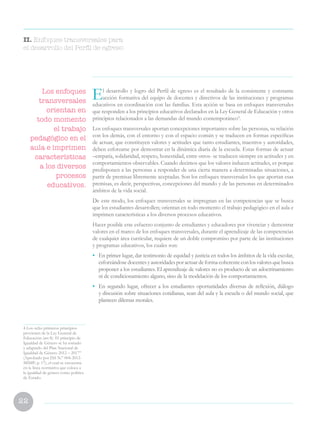 22
El desarrollo y logro del Perfil de egreso es el resultado de la consistente y constante
acción formativa del equipo de docentes y directivos de las instituciones y programas
educativos en coordinación con las familias. Esta acción se basa en enfoques transversales
que responden a los principios educativos declarados en la Ley General de Educación y otros
principios relacionados a las demandas del mundo contemporáneo4
.
Los enfoques transversales aportan concepciones importantes sobre las personas, su relación
con los demás, con el entorno y con el espacio común y se traducen en formas específicas
de actuar, que constituyen valores y actitudes que tanto estudiantes, maestros y autoridades,
deben esforzarse por demostrar en la dinámica diaria de la escuela. Estas formas de actuar
–empatía, solidaridad, respeto, honestidad, entre otros- se traducen siempre en actitudes y en
comportamientos observables. Cuando decimos que los valores inducen actitudes, es porque
predisponen a las personas a responder de una cierta manera a determinadas situaciones, a
partir de premisas libremente aceptadas. Son los enfoques transversales los que aportan esas
premisas, es decir, perspectivas, concepciones del mundo y de las personas en determinados
ámbitos de la vida social.
De este modo, los enfoques transversales se impregnan en las competencias que se busca
que los estudiantes desarrollen; orientan en todo momento el trabajo pedagógico en el aula e
imprimen características a los diversos procesos educativos.
Hacer posible este esfuerzo conjunto de estudiantes y educadores por vivenciar y demostrar
valores en el marco de los enfoques transversales, durante el aprendizaje de las competencias
de cualquier área curricular, requiere de un doble compromiso por parte de las instituciones
y programas educativos, los cuales son:
•	 En primer lugar, dar testimonio de equidad y justicia en todos los ámbitos de la vida escolar,
esforzándose docentes y autoridades por actuar de forma coherente con los valores que busca
proponer a los estudiantes. El aprendizaje de valores no es producto de un adoctrinamiento
ni de condicionamiento alguno, sino de la modelación de los comportamientos.
•	 En segundo lugar, ofrecer a los estudiantes oportunidades diversas de reflexión, diálogo
y discusión sobre situaciones cotidianas, sean del aula y la escuela o del mundo social, que
planteen dilemas morales.
4 Los ocho primeros principios
provienen de la Ley General de
Educación (art 8). El principio de
Igualdad de Género se ha tomado
y adaptado del Plan Nacional de
Igualdad de Género 2012 – 2017”
(Aprobado por D.S N.° 004-2012-
MIMP; p. 17), el cual se encuentra
en la línea normativa que coloca a
la igualdad de género como política
de Estado.
Los enfoques
transversales
orientan en
todo momento
el trabajo
pedagógico en el
aula e imprimen
características
a los diversos
procesos
educativos.
II. Enfoques transversales para
el desarrollo del Perfil de egreso
 