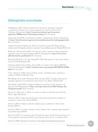 221
Currículo Nacional
cn
Ministerio de Educación
ACEReSearch (2005). Monitoreo e Informe de la Evaluación del Aprendizaje. Continuidad
y crecimiento: Consideraciones clave en la mejora educativa y la rendición de cuentas. Geoff
N. Masters. Recuperado de http://research.acer.edu.au/cgi/viewcontent.
cgi?article=1009context=monitoring_learning [2016, 16 marzo].
Aguerrondo, Inés (2009). Conocimiento complejo y competencias educativas. Recuperado
de: http://www.ibe.unesco.org/en/services/publications/ibe-working-papers.htlm
[2016, 16 marzo].
Amadio, M. Opertti, R. Tedesco, J.C. (2014). Un currículo para el siglo XXI: Desafíos, tensiones y
cuestiones abiertas. Investigación y prospectiva en educación. Unesco: [Documentos de Trabajo ERF, No. 9].
Barber, M. y Mourshed, M. (2008). Cómo hicieron los sistemas educativos con mejor desempeño del
mundo para alcanzar sus objetivos. Santiago: PREAL. Recuperado de: http://www.oei.es/
pdfs/documento_preal41.pdf [2016, 16 marzo].
Bransford, J.D., Brown, A.L.,  Cocking, R.R. (1999). How people learn: brain, mind, experience
and school. NAP, Washington, DC.
Coll, César; Martín, Elena; Molina, Víctor (2006). El currículo al debate. Revista PRELAC,
6-27, 50-63. Recuperado de http://unesdoc.unesco.org/images/0015/001516/151698s.
pdf [2016, 16 marzo].
Coll, C. Martín, E. (2009). Vigencia del debate curricular. Aprendizajes básicos, competencias y
estándares. UNESCO-OREALC. Chile.
Díaz-Barriga Arceo, Frida y Hernández Rojas, Gerardo (2002). Estrategias docentes para un
aprendizaje significativo. Una interpretación constructivista (2ª ed.). México: McGraw-Hill.	
Díaz Barriga, Ángel (2005). El enfoque de competencias en la educación. ¿Una alternativa o un
disfraz de cambio? Recuperado de: http://www.eps-salud.com.ar/Pdfs/Enfoque_De_
Competencias.pdf [2016, 16 marzo].
Ferreiro, E. y Teberosky, A. (2005). Los sistemas de escritura en el desarrollo del niño (22ª ed.).
México. Siglo XXI editores.
Ferrer, G. (2007). Estudio comparado internacional sobre procesos de elaboración de estándares de
currículum en América Latina. Lima: GRADE.
Ferrer, G. (2006). Estándares en educación: implicancias para su aplicación en América Latina.
Santiago: PREAL.
Ferrer, G. (2004). Las reformas curriculares de Perú, Colombia, Chile y Argentina: ¿quién responde por
los resultados? Lima: GRADE.
Forster, M. (2007). Los argumentos a favor de los mapas de progreso en Chile. Ponencia presentada en la
Novena Conferencia Internacional UKFIET sobre Educación y Desarrollo (11-13 setiembre 2007).
Forster, M. (2009). Informative Assessment: Understanding and guiding learning. Research
Bibliografía consultada
 