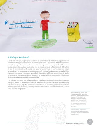 27
Currículo Nacional
cn
Ministerio de Educación
5. Enfoque Ambiental10
.
Desde este enfoque, los procesos educativos se orientan hacia la formación de personas con
conciencia crítica y colectiva sobre la problemática ambiental y la condición del cambio climático
a nivel local y global, así como sobre su relación con la pobreza y la desigualdad social. Además,
implica desarrollar prácticas relacionadas con la conservación de la biodiversidad, del suelo y
el aire, el uso sostenible de la energía y el agua, la valoración de los servicios que nos brinda
la naturaleza y los ecosistemas terrestres y marinos, la promoción de patrones de producción y
consumo responsables y el manejo adecuado de los residuos sólidos, la promoción de la salud y
el bienestar, la adaptación al cambio climático y la gestión del riesgo de desastres y, finalmente,
desarrollar estilos de vida saludables y sostenibles.
Las prácticas educativas con enfoque ambiental contribuyen al desarrollo sostenible de nuestro
país y del planeta, es decir son prácticas que ponen énfasis en satisfacer las necesidades de hoy,
sin poner en riesgo el poder cubrir las necesidades de las próximas generaciones, donde las
dimensiones social, económica, cultural y ambiental del desarrollo sostenible interactúan y toman
valor de forma inseparable11
.
10 Esta definición se basa en la
Política Nacional de Educación
Ambiental, aprobada por Decreto
Supremo 017-2012-ED, que
describe el enfoque ambiental
que debe estar presente en el
sistema educativo, así como en
los instrumentos nacionales e
internacionales recientemente
adoptados.
11 Este enfoque se relaciona
principalmente con los principios
educativos de conciencia ambiental,
calidad y ética.
 