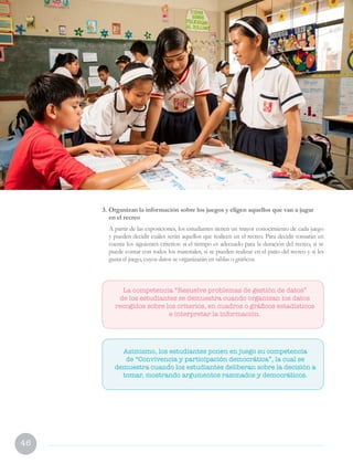 46
3.	Organizan la información sobre los juegos y eligen aquellos que van a jugar
en el recreo
	 A partir de las exposiciones, los estudiantes tienen un mayor conocimiento de cada juego
y pueden decidir cuáles serán aquellos que realicen en el recreo. Para decidir tomarán en
cuenta los siguientes criterios: si el tiempo es adecuado para la duración del recreo, si se
puede contar con todos los materiales, si se pueden realizar en el patio del recreo y si les
gusta el juego, cuyos datos se organizarán en tablas o gráficos.
Asimismo, los estudiantes ponen en juego su competencia
de “Convivencia y participación democrática”, la cual se
demuestra cuando los estudiantes deliberan sobre la decisión a
tomar, mostrando argumentos razonados y democráticos.
La competencia “Resuelve problemas de gestión de datos”
de los estudiantes se demuestra cuando organizan los datos
recogidos sobre los criterios, en cuadros o gráficos estadísticos
e interpretar la información.
 