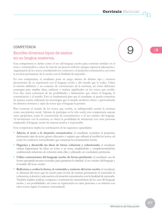 87
Currículo Nacional
cn
Ministerio de Educación
Escribe diversos tipos de textos
en su lengua materna.
Esta competencia se define como el uso del lenguaje escrito para construir sentidos en el
texto y comunicarlos a otros. Se trata de un proceso reflexivo porque supone la adecuación y
organización de los textos considerando los contextos y el propósito comunicativo, así como
la revisión permanente de lo escrito con la finalidad de mejorarlo.
En esta competencia, el estudiante pone en juego saberes de distinto tipo y recursos
provenientes de su experiencia con el lenguaje escrito y del mundo que lo rodea. Utiliza
el sistema alfabético y un conjunto de convenciones de la escritura, así como diferentes
estrategias para ampliar ideas, enfatizar o matizar significados en los textos que escribe.
Con ello, toma conciencia de las posibilidades y limitaciones que ofrece el lenguaje, la
comunicación y el sentido. Esto es fundamental para que el estudiante se pueda comunicar
de manera escrita, utilizando las tecnologías que el mundo moderno ofrece y aprovechando
los distintos formatos y tipos de textos que el lenguaje le permite.
Para construir el sentido de los textos que escribe, es indispensable asumir la escritura
como una práctica social. Además de participar en la vida social, esta competencia supone
otros propósitos, como la construcción de conocimientos o el uso estético del lenguaje.
Al involucrarse con la escritura, se ofrece la posibilidad de interactuar con otras personas
empleando el lenguaje escrito de manera creativa y responsable.
Esta competencia implica la combinación de las siguientes capacidades:
•	 Adecúa el texto a la situación comunicativa: el estudiante considera el propósito,
destinatario, tipo de texto, género discursivo y registro que utilizará al escribir los textos, así
como los contextos socioculturales que enmarcan la comunicación escrita.
•	 Organiza y desarrolla las ideas de forma coherente y cohesionada: el estudiante
ordena lógicamente las ideas en torno a un tema, ampliándolas y complementándolas,
estableciendo relaciones de cohesión entre ellas y utilizando un vocabulario pertinente.
•	 Utiliza convenciones del lenguaje escrito de forma pertinente: el estudiante usa de
forma apropiada recursos textuales para garantizar la claridad, el uso estético del lenguaje y
el sentido del texto escrito.
•	 Reflexiona y evalúa la forma, el contenido y contexto del texto escrito: el estudiante
se distancia del texto que ha escrito para revisar de manera permanente el contenido, la
coherencia,cohesiónyadecuaciónalasituacióncomunicativaconlafinalidaddemejorarlo.
También implica analizar, comparar y contrastar las características de los usos del lenguaje
escrito y sus posibilidades, así como su repercusión en otras personas o su relación con
otros textos según el contexto sociocultural.
9
COMPETENCIA
C9
 