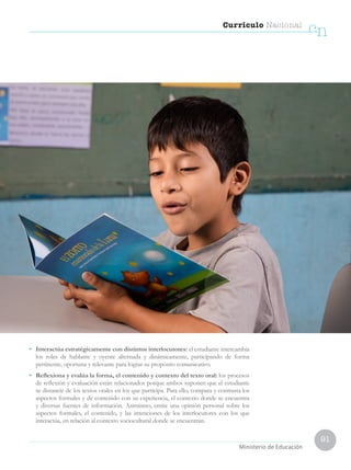 91
Currículo Nacional
cn
Ministerio de Educación
•	 Interactúa estratégicamente con distintos interlocutores: el estudiante intercambia
los roles de hablante y oyente alternada y dinámicamente, participando de forma
pertinente, oportuna y relevante para lograr su propósito comunicativo.
•	 Reflexiona y evalúa la forma, el contenido y contexto del texto oral: los procesos
de reflexión y evaluación están relacionados porque ambos suponen que el estudiante
se distancie de los textos orales en los que participa. Para ello, compara y contrasta los
aspectos formales y de contenido con su experiencia, el contexto donde se encuentra
y diversas fuentes de información. Asimismo, emite una opinión personal sobre los
aspectos formales, el contenido, y las intenciones de los interlocutores con los que
interactúa, en relación al contexto sociocultural donde se encuentran.
 