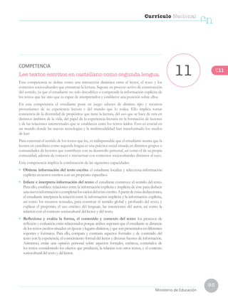 95
Currículo Nacional
cn
Ministerio de Educación
Lee textos escritos en castellano como segunda lengua.
Esta competencia se define como una interacción dinámica entre el lector, el texto y los
contextos socioculturales que enmarcan la lectura. Supone un proceso activo de construcción
del sentido, ya que el estudiante no solo decodifica o comprende la información explícita de
los textos que lee sino que es capaz de interpretarlos y establecer una posición sobre ellos.
En esta competencia el estudiante pone en juego saberes de distinto tipo y recursos
provenientes de su experiencia lectora y del mundo que lo rodea. Ello implica tomar
conciencia de la diversidad de propósitos que tiene la lectura, del uso que se hace de esta en
distintos ámbitos de la vida, del papel de la experiencia literaria en la formación de lectores
y de las relaciones intertextuales que se establecen entre los textos leídos. Esto es crucial en
un mundo donde las nuevas tecnologías y la multimodalidad han transformado los modos
de leer.
Para construir el sentido de los textos que lee, es indispensable que el estudiante asuma que la
lectura en castellano como segunda lengua es una práctica social situada en distintos grupos o
comunidades de lectores que contribuye con su desarrollo personal, así como el de su propia
comunidad, además de conocer e interactuar con contextos socioculturales distintos al suyo.
Esta competencia implica la combinación de las siguientes capacidades:
•	 Obtiene información del texto escrito: el estudiante localiza y selecciona información
explícita en textos escritos con un propósito específico.
•	 Infiere e interpreta información del texto: el estudiante construye el sentido del texto.
Para ello, establece relaciones entre la información explícita e implícita de éste para deducir
unanuevainformaciónocompletarlosvacíosdeltextoescrito.Apartirdeestasdeducciones,
el estudiante interpreta la relación entre la información implícita y la información explícita,
así como los recursos textuales, para construir el sentido global y profundo del texto, y
explicar el propósito, el uso estético del lenguaje, las intenciones del autor, así como la
relación con el contexto sociocultural del lector y del texto.
•	 Reflexiona y evalúa la forma, el contenido y contexto del texto: los procesos de
reflexión y evaluación están relacionados porque ambos suponen que el estudiante se distancie
de los textos escritos situados en épocas y lugares distintos, y que son presentados en diferentes
soportes y formatos. Para ello, compara y contrasta aspectos formales y de contenido del
texto con la experiencia, el conocimiento formal del lector y diversas fuentes de información.
Asimismo, emite una opinión personal sobre aspectos formales, estéticos, contenidos de
los textos considerando los efectos que producen, la relación con otros textos, y el contexto
sociocultural del texto y del lector.
11COMPETENCIA
C11
 