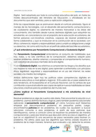 9
Digital. Será adoptado por toda la comunidad educativa del país, en todos los
niveles desconcentrados del Ministerio de Educación, y oficializado en los
documentos que sean emitidos, para su aplicación obligatoria.
Entre las capacidades que se promueven desde el currículo priorizado, figura el
manejo de las tecnologías, con el desarrollo del pensamiento computacional y
de ciudadanía digital, no solamente de manera transversal a las áreas del
conocimiento, sino también desde nuevas destrezas digitales que adquirirán los
estudiantes, en concordancia con el propósito de la educación ecuatoriana, de
formar personas con iniciativas creativas, capaces de resolver problemas en
forma colaborativa, y que se involucran en la construcción de la sociedad, con
ética, coherencia, respeto y responsabilidad, para cumplir sus obligaciones y exigir
sus derechos, tal como está inscrito en el perfil de salida del bachiller ecuatoriano.
¿Y qué entendemos por Pensamiento Computacional y Ciudadanía Digital?
Por Pensamiento Computacional entendemos al conjunto de habilidades que
hoy, todos, y no solo científicos de la computación, debemos adquirir para
resolver problemas, diseñar sistemas y comprender el comportamiento humano,
con variedad de procesos mentales de la era digital.
Y con Ciudadanía Digital, nos referimos a comprender los riesgos y los desafíos que
nos impone la vida en la era digital, para aprender a enfrentarlos con principios
ética, legalidad, seguridad y responsabilidad en el uso del Internet, las redes
sociales y los medios tecnológicos.
Ambas definiciones rigen hoy las políticas sobre competencias digitales en
sistemas educativos a nivel global y regional. El Ecuador da un pase adelante en
esta tendencia, al incorporarlas en el Currículo Nacional, con la certeza de que
contribuirán a que el estudiante sea capaz de aplicar nuevas habilidades en idear
soluciones creativas para los problemas del mundo real.
¿Cómo explicar el Pensamiento Computacional a mis estudiantes de nivel
elemental?
Resolver problemas es algo de nuestra vida diaria. Para encontrar la solución a un
problema, usamos distintas tácticas y lógicas, pero también podemos solucionarlo
aplicando el pensamiento computacional. ¿Y cómo funciona eso? Debemos
empezar por descomponer el problema, en pequeñas partes. Luego,
encontraremos patrones en los problemas, los cuales nos ayudarán a buscar
soluciones comunes a esos problemas. A partir de esos patrones que
identifiquemos, vamos a conocer cómo se resuelven los problemas de manera
computacional, y para eso tenemos que descubrir cómo se crea un algoritmo. ¿Y
qué es un algoritmo? Es una secuencia de pasos necesarios para resolver un
problema. Por último, para que ese algoritmo que hemos creado resuelva el
problema de la mejor manera, tenemos que evaluarlo y así, detectar los errores
 