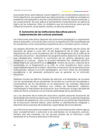 10
que pueda tener, para depurar nuestro algoritmo. Las computadoras piensan en
forma algorítmica, eso quiere decir que descomponen un problema complejo en
problemas más pequeños y buscan características comunes, ósea los patrones, y
así sucesivamente. Así que aplicar el pensamiento computacional, es aplicar la
lógica de las máquinas. ¡Pero no olvidemos que las instrucciones para que las
máquinas funciones, se las damos nosotros, es decir las personas!!
8. Autonomía de las Instituciones Educativas para la
implementación del currículo priorizado
Las instituciones educativas disponen de autonomía pedagógica y organizativa
para el desarrollo y concreción del currículo, la adaptación a las necesidades de
los estudiantes y a las características específicas de su contexto social y cultural.
Los equipos docentes de cada subnivel y nivel — integrados por las juntas de
docentes de grado o curso (Art. 54 del Reglamento de la LOEI), según las
disposiciones de la Junta Académica (Art. 87 del Reglamento de la LOEI) de la
institución educativa— desarrollarán las programaciones didácticas de las áreas
que correspondan, mediante la concreción de los distintos elementos que
configuran el currículo. Según el Acuerdo Ministerial Nro. MINEDUC-ME-2016-
00060-A del 6 de Julio de 2016. En el Artículo 5.- Ámbito de acción.- Además de lo
establecido en el Reglamento a la LOEI, la Junta Académica tiene como
responsabilidad gestionar el diseño, desarrollo y evaluación de las planificaciones
institucionales, apoyar la función pedagógica, así como todas las actividades
académicas y de desarrollo profesional que se generen en la institución
educativa.
Deberán incluirse las distintas medidas de atención a la diversidad, de acuerdo
con las necesidades de los estudiantes. Se tendrán en cuenta las necesidades y
características de los estudiantes en la elaboración de unidades didácticas
integradas que recojan destrezas con criterios de desempeño, objetivos,
metodologías e indicadores de evaluación que contribuyan al logro del perfil de
salida de forma coherente con el nivel de aprendizaje de los estudiantes.
Las y los docentes de la institución educativa, podrán proponer situaciones de
aprendizaje articulando las áreas que componen el currículo, pudiendo integrarse
en ámbitos de experiencia -tal y como se propone en el subnivel de Preparatoria
de la Educación General Básica- para facilitar un planteamiento integrado y
relevante de los procesos de enseñanza y aprendizaje de los estudiantes.
Las instituciones educativas en el ejercicio de su autonomía podrán ofertar alguna
área complementaria o adicional a las planteadas en el presente currículo,
siempre que sea impartida con los recursos propios de la institución y esté
aprobada en su Proyecto Educativo Institucional.
 