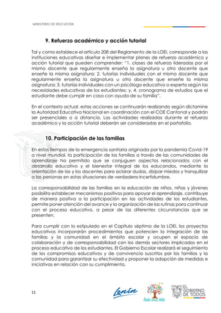 11
9. Refuerzo académico y acción tutorial
Tal y como establece el artículo 208 del Reglamento de la LOEI, corresponde a las
instituciones educativas diseñar e implementar planes de refuerzo académico y
acción tutorial que pueden comprender: “1. clases de refuerzo lideradas por el
mismo docente que regularmente enseña la asignatura u otro docente que
enseñe la misma asignatura; 2. tutorías individuales con el mismo docente que
regularmente enseña la asignatura u otro docente que enseñe la misma
asignatura; 3. tutorías individuales con un psicólogo educativo o experto según las
necesidades educativas de los estudiantes; y, 4. cronograma de estudios que el
estudiante debe cumplir en casa con ayuda de su familia”.
En el contexto actual, estas acciones se continuarán realizando según dictamine
la Autoridad Educativa Nacional en coordinación con el COE Cantonal y podrán
ser presenciales o a distancia. Las actividades realizadas durante el refuerzo
académico y la acción tutorial deberán ser consideradas en el portafolio.
10. Participación de las familias
En estos tiempos de la emergencia sanitaria originada por la pandemia Covid-19
a nivel mundial, la participación de las familias a través de las comunidades de
aprendizaje ha permitido que se conjuguen aspectos relacionados con el
desarrollo educativo y el bienestar integral de los educandos, mediante la
orientación de las y los docentes para aclarar dudas, disipar miedos y tranquilizar
a las personas en estas situaciones de verdadera incertidumbre.
La corresponsabilidad de las familias en la educación de niños, niñas y jóvenes
posibilita establecer mecanismos positivos para apoyar el aprendizaje, contribuye
de manera positiva a la participación en las actividades de los estudiantes,
permite poner atención del avance y la organización de las rutinas para continuar
con el proceso educativo, a pesar de las diferentes circunstancias que se
presenten.
Para cumplir con lo estipulado en el Capítulo séptimo de la LOEI, los proyectos
educativos incorporarán procedimientos que potencien la integración de las
familias y la comunidad en el ámbito escolar y ocupen el espacio de
colaboración y de corresponsabilidad con los demás sectores implicados en el
proceso educativo de los estudiantes. El Gobierno Escolar realizará el seguimiento
de los compromisos educativos y de convivencia suscritos por las familias y la
comunidad para garantizar su efectividad y proponer la adopción de medidas e
iniciativas en relación con su cumplimiento.
 