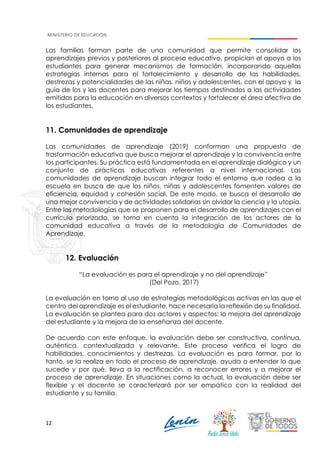 12
Las familias forman parte de una comunidad que permite consolidar los
aprendizajes previos y posteriores al proceso educativo, propician el apoyo a los
estudiantes para generar mecanismos de formación, incorporando aquellas
estrategias internas para el fortalecimiento y desarrollo de las habilidades,
destrezas y potencialidades de las niñas, niños y adolescentes, con el apoyo y la
guía de los y las docentes para mejorar los tiempos destinados a las actividades
emitidas para la educación en diversos contextos y fortalecer el área afectiva de
los estudiantes.
11. Comunidades de aprendizaje
Las comunidades de aprendizaje (2019) conforman una propuesta de
trasformación educativa que busca mejorar el aprendizaje y la convivencia entre
los participantes. Su práctica está fundamentada en el aprendizaje dialógico y un
conjunto de prácticas educativas referentes a nivel internacional. Las
comunidades de aprendizaje buscan integrar todo el entorno que rodea a la
escuela en busca de que los niños, niñas y adolescentes fomenten valores de
eficiencia, equidad y cohesión social. De este modo, se busca el desarrollo de
una mejor convivencia y de actividades solidarias sin olvidar la ciencia y la utopía.
Entre las metodologías que se proponen para el desarrollo de aprendizajes con el
currículo priorizado, se toma en cuenta la integración de los actores de la
comunidad educativa a través de la metodología de Comunidades de
Aprendizaje.
12. Evaluación
“La evaluación es para el aprendizaje y no del aprendizaje”
(Del Pozo, 2017)
La evaluación en torno al uso de estrategias metodológicas activas en las que el
centro del aprendizaje es el estudiante, hace necesaria la reflexión de su finalidad.
La evaluación se plantea para dos actores y aspectos: la mejora del aprendizaje
del estudiante y la mejora de la enseñanza del docente.
De acuerdo con este enfoque, la evaluación debe ser constructiva, continua,
auténtica, contextualizada y relevante. Este proceso verifica el logro de
habilidades, conocimientos y destrezas. La evaluación es para formar, por lo
tanto, se la realiza en todo el proceso de aprendizaje, ayuda a entender lo que
sucede y por qué, lleva a la rectificación, a reconocer errores y a mejorar el
proceso de aprendizaje. En situaciones como la actual, la evaluación debe ser
flexible y el docente se caracterizará por ser empático con la realidad del
estudiante y su familia.
 