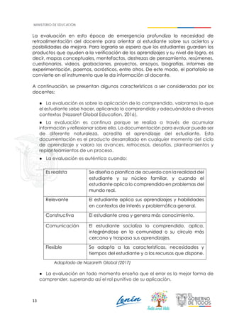 13
La evaluación en esta época de emergencia profundiza la necesidad de
retroalimentación del docente para orientar al estudiante sobre sus aciertos y
posibilidades de mejora. Para lograrla se espera que los estudiantes guarden los
productos que ayuden a la verificación de los aprendizajes y su nivel de logro, es
decir, mapas conceptuales, mentefactos, destrezas de pensamiento, resúmenes,
cuestionarios, videos, grabaciones, proyectos, ensayos, biografías, informes de
experimentación, poemas, acrósticos, entre otros. De este modo, el portafolio se
convierte en el instrumento que le da información al docente.
A continuación, se presentan algunas características a ser consideradas por los
docentes:
● La evaluación es sobre la aplicación de lo comprendido, valoramos lo que
el estudiante sabe hacer, aplicando lo comprendido y adecuándolo a diversos
contextos (Nazaret Global Education, 2016).
● La evaluación es continua porque se realiza a través de acumular
información y reflexionar sobre ella. La documentación para evaluar puede ser
de diferente naturaleza, acredita el aprendizaje del estudiante. Esta
documentación es el producto desarrollado en cualquier momento del ciclo
de aprendizaje y valora los avances, retrocesos, desafíos, planteamientos y
replanteamientos de un proceso.
● La evaluación es auténtica cuando:
Es realista Se diseña o planifica de acuerdo con la realidad del
estudiante y su núcleo familiar, y cuando el
estudiante aplica lo comprendido en problemas del
mundo real.
Relevante El estudiante aplica sus aprendizajes y habilidades
en contextos de interés y problemática general.
Constructiva El estudiante crea y genera más conocimiento.
Comunicación El estudiante socializa lo comprendido, aplica,
integrándose en la comunidad o su círculo más
cercano y traspasa sus aprendizajes.
Flexible Se adapta a las características, necesidades y
tiempos del estudiante y a los recursos que dispone.
Adaptado de Nazareth Global (2017)
● La evaluación en todo momento enseña que el error es la mejor forma de
comprender, superando así el rol punitivo de su aplicación.
 