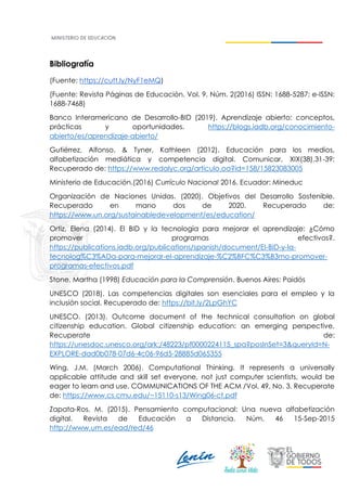 Bibliografía
(Fuente: https://cutt.ly/NyF1eMQ)
(Fuente: Revista Páginas de Educación. Vol. 9, Núm. 2(2016) ISSN: 1688-5287; e-ISSN:
1688-7468)
Banco Interamericano de Desarrollo-BID (2019). Aprendizaje abierto: conceptos,
prácticas y oportunidades. https://blogs.iadb.org/conocimiento-
abierto/es/aprendizaje-abierto/
Gutiérrez, Alfonso, & Tyner, Kathleen (2012). Educación para los medios,
alfabetización mediática y competencia digital. Comunicar, XIX(38),31-39:
Recuperado de: https://www.redalyc.org/articulo.oa?id=158/15823083005
Ministerio de Educación.(2016) Currículo Nacional 2016. Ecuador: Mineduc
Organización de Naciones Unidas. (2020). Objetivos del Desarrollo Sostenible.
Recuperado en mano dos de 2020. Recuperado de:
https://www.un.org/sustainabledevelopment/es/education/
Ortiz, Elena (2014). El BID y la tecnología para mejorar el aprendizaje: ¿Cómo
promover programas efectivos?.
https://publications.iadb.org/publications/spanish/document/El-BID-y-la-
tecnolog%C3%ADa-para-mejorar-el-aprendizaje-%C2%BFC%C3%B3mo-promover-
programas-efectivos.pdf
Stone, Martha (1998) Educación para la Comprensión. Buenos Aires: Paidós
UNESCO (2018). Las competencias digitales son esenciales para el empleo y la
inclusión social. Recuperado de: https://bit.ly/2LpGhYC
UNESCO. (2013). Outcome document of the technical consultation on global
citizenship education. Global citizenship education: an emerging perspective.
Recuperate de:
https://unesdoc.unesco.org/ark:/48223/pf0000224115_spa?posInSet=3&queryId=N-
EXPLORE-dad0b078-07d6-4c06-96d5-28885d065355
Wing, J.M. (March 2006). Computational Thinking. It represents a universally
applicable attitude and skill set everyone, not just computer scientists, would be
eager to learn and use. COMMUNICATIONS OF THE ACM /Vol. 49, No. 3. Recuperate
de: https://www.cs.cmu.edu/~15110-s13/Wing06-ct.pdf
Zapata-Ros, M. (2015). Pensamiento computacional: Una nueva alfabetización
digital. Revista de Educación a Distancia. Núm. 46 15-Sep-2015
http://www.um.es/ead/red/46
 