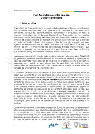 2
Plan Aprendemos Juntos en casa
Currículo priorizado
1. Introducción
El Ministerio de Educación tiene la responsabilidad de garantizar el cumplimiento
del mandato constitucional que establece el derecho a una educación
pertinente, adecuada, contextualizada, actualizada y articulada en todo el
proceso educativo, en el Sistema Nacional de Educación, en sus niveles,
subniveles, ofertas -ordinaria y extraordinaria- y modalidades. En este contexto, ha
enfrentado el gran desafío de realizar una priorización curricular que garantice
una educación de calidad, desarrollada sobre la base del currículo nacional
vigente, expedido mediante ACUERDO Nro. MINEDUC-ME-2016-00020-A, de 17 de
febrero de 2016, considerando los aprendizajes básicos imprescindibles que
permitan la equidad, el acceso a procesos formativos y educativos posteriores,
que eviten las desigualdades educativas y la exclusión social.
La emergencia sanitaria ocasionada por la pandemia del coronavirus COVID-19,
ha generado cambios trascendentales en la forma de enseñar y aprender. La
educación remota y la necesidad de flexibilizar las prácticas y culturas educativas
marcarán las condiciones que determinen la posibilidad de asistir a clases
presenciales o semipresenciales que pueden estar sujetas a variaciones en
tiempos de emergencia y postemergencia.
El Ministerio de Educación ha creado el plan educativo “Aprendemos juntos en
casa” que se sustenta en una estrategia educativa que permita afrontar los retos
que representa una educación en contextos de emergencia, para lo cual en este
período se ha diseñado un Currículo Priorizado por subniveles. Este currículo se
caracteriza por promover un proceso de enseñanza aprendizaje autónomo, que
se desarrolle de manera presencial, semipresencial o remota y que sea aplicable
a las diversas ofertas educativas y necesidades de aprendizajes, según los
contextos. Se prioriza la capacidad de desarrollar habilidades para la vida, que
se especifican en la guía de desarrollo humano integral, como la capacidad de
adaptación a la incertidumbre, el desarrollo del pensamiento crítico, el análisis y
la argumentación considerando diversas perspectivas, la comunicación
empática, la toma de decisiones, el trabajo colaborativo y el manejo de las
tecnologías, con énfasis en la contención emocional de los estudiantes y sus
familias.
Cabe mencionar que, si bien ésta priorización curricular contiene los aprendizajes
básicos imprescindibles que garantizan la adquisición del Nivel 1 de los estándares
de aprendizaje, las instituciones educativas que cuenten con los medios
tecnológicos u otros recursos que permitan desarrollar los aprendizajes básicos
deseables, pueden hacerlo; sin embargo, también es importante señalar que, la
no adquisición de los aprendizajes básicos deseables, no representa riesgo ni
 