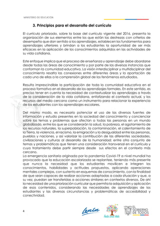 4
3. Principios para el desarrollo del currículo
El currículo priorizado, sobre la base del currículo vigente del 2016, presenta la
organización de sus elementos entre los que están las destrezas con criterios de
desempeño que dan sentido a los aprendizajes, establecen los fundamentos para
aprendizajes ulteriores y brindan a los estudiantes la oportunidad de ser más
eficaces en la aplicación de los conocimientos adquiridos en las actividades de
su vida cotidiana.
Este enfoque implica que el proceso de enseñanza y aprendizaje debe abordarse
desde todas las áreas de conocimiento y por parte de las diversas instancias que
conforman la comunidad educativa. La visión interdisciplinar y multidisciplinar del
conocimiento resalta las conexiones entre diferentes áreas y la aportación de
cada una de ellas a la comprensión global de los fenómenos estudiados.
Resulta imprescindible la participación de toda la comunidad educativa en el
proceso formativo en el desarrollo de los aprendizajes formales. En este sentido, es
preciso tener en cuenta la necesidad de contextualizar los aprendizajes a través
de la consideración de la vida cotidiana, enfatizando el contexto actual, y los
recursos del medio cercano como un instrumento para relacionar la experiencia
de los estudiantes con los aprendizajes escolares.
Del mismo modo, es necesario potenciar el uso de las diversas fuentes de
información y estudio presentes en la sociedad del conocimiento y concienciar
sobre los temas y problemas que afectan a todas las personas en un mundo
globalizado, entre los que se considerarán la salud, la pobreza, el agotamiento de
los recursos naturales, la superpoblación, la contaminación, el calentamiento de
la Tierra, la violencia, el racismo, la emigración y la desigualdad entre las personas,
pueblos y naciones, y así valorizar la contribución de las diferentes sociedades,
civilizaciones y culturas al desarrollo de la humanidad; entre otro conjunto de
temas y problemáticas que tienen una consideración transversal en el currículo y
cuyo tratamiento debe partir siempre desde sus efectos en el contexto más
cercano.
La emergencia sanitaria originada por la pandemia Covid-19 a nivel mundial ha
provocado que la educación escolarizada se replantee, teniendo más presente
que nunca la necesidad que los estudiantes movilicen e integren los
conocimientos, habilidades y actitudes propuestos, aplicando operaciones
mentales complejas, con sustento en esquemas de conocimiento, con la finalidad
de que sean capaces de realizar acciones adaptadas a cada situación y que, a
su vez, puedan ser transferidas a acciones similares en contextos diversos. De ahí
la necesidad de una priorización curricular que permita la adquisición y aplicación
de esos contenidos, considerando las necesidades de aprendizajes de los
estudiantes y las diversas circunstancias y problemáticas de accesibilidad y
conectividad.
 