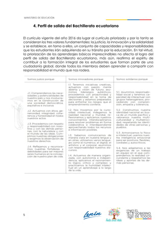 5
4. Perfil de salida del Bachillerato ecuatoriano
El currículo vigente del año 2016 da lugar al currículo priorizado y por lo tanto se
consideran los tres valores fundamentales: la justicia, la innovación y la solidaridad
y se establece, en torno a ellos, un conjunto de capacidades y responsabilidades
que los estudiantes irán adquiriendo en su tránsito por la educación. En tal virtud,
la priorización de los aprendizajes básicos imprescindibles no afecta al logro del
perfil de salida del Bachillerato ecuatoriano, más aún, reafirma el espíritu de
contribuir a la formación integral de los estudiantes que forman parte de una
ciudadanía global, donde todos los miembros deben aprender a compartir con
responsabilidad el mundo que nos rodea.
 
