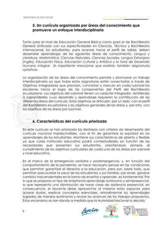 6
5. Un currículo organizado por áreas del conocimiento que
promueve un enfoque interdisciplinario
Tanto para el nivel de Educación General Básica como para el de Bachillerato
General Unificado con sus especificidades en Ciencias, Técnico y Bachillerato
Internacional, los estudiantes, para avanzar hacia el perfil de salida, deben
desarrollar aprendizajes de las siguientes áreas de conocimiento: Lengua y
Literatura, Matemática, Ciencias Naturales, Ciencias Sociales, Lengua Extranjera
(inglés), Educación Física, Educación Cultural y Artística y la hora de Desarrollo
Humano Integral. Es importante mencionar que existirán también asignaturas
optativas.
La organización de las áreas del conocimiento permite y promueve un trabajo
interdisciplinario ya que todas estas asignaturas están conectadas a través de
Objetivos integradores que precisan, concretan y marcan en cada subnivel los
escalones hacia el logro de los componentes del Perfil del Bachillerato
ecuatoriano. Los objetivos del subnivel tienen un carácter integrador, remitiendo
a capacidades cuyo desarrollo y aprendizaje requieren la contribución de las
diferentes áreas del currículo. Estos objetivos se articulan, por un lado, con el perfil
del Bachillerato ecuatoriano y los objetivos generales de las áreas y, por otro, con
los objetivos de las áreas por subnivel.
6. Características del currículo priorizado
En este currículo se han priorizado las destrezas con criterios de desempeño del
currículo nacional imprescindibles, con el fin de garantizar la equidad en los
aprendizajes de los estudiantes. Mantiene sus características de abierto y flexible
ya que cada institución educativa podrá contextualizarlo en función de las
necesidades que presenten sus estudiantes, orientándose, siempre, al
cumplimiento de los objetivos curriculares de cada una de las áreas por subnivel
y nivel educativo.
En el marco de la emergencia sanitaria y postemergencia, y, en función del
comportamiento de la pandemia, se hace necesario pensar en las condiciones
que permitan garantizar el derecho a la educación, pero por, sobre todo, que
permitan precautelar la salud de los estudiantes y sus familias; por ende, generar
cambios trascendentales en la forma de enseñar y aprender, es fundamental. Por
lo que se propone un tipo de enseñanza aprendizaje autónomo y semipresencial,
lo que representa una disminución de horas clase de asistencia presencial, en
consecuencia, el docente debe aprovechar al máximo estos espacios para
aclarar dudas, explicar conceptos esenciales, retroalimentar los aprendizajes
logrados de manera autónoma y revisar los avances de los trabajos propuestos.
Estos escenarios se iran dando a medida que la Autoridad Nacional lo decida.
 