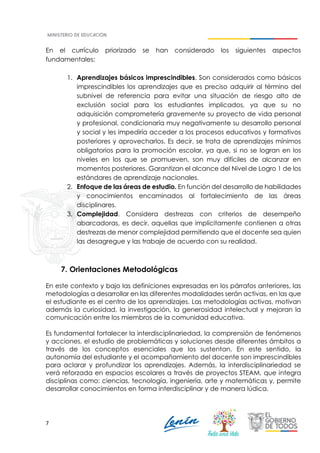 7
En el currículo priorizado se han considerado los siguientes aspectos
fundamentales:
1. Aprendizajes básicos imprescindibles. Son considerados como básicos
imprescindibles los aprendizajes que es preciso adquirir al término del
subnivel de referencia para evitar una situación de riesgo alto de
exclusión social para los estudiantes implicados, ya que su no
adquisición comprometería gravemente su proyecto de vida personal
y profesional, condicionaría muy negativamente su desarrollo personal
y social y les impediría acceder a los procesos educativos y formativos
posteriores y aprovecharlos. Es decir, se trata de aprendizajes mínimos
obligatorios para la promoción escolar, ya que, si no se logran en los
niveles en los que se promueven, son muy difíciles de alcanzar en
momentos posteriores. Garantizan el alcance del Nivel de Logro 1 de los
estándares de aprendizaje nacionales.
2. Enfoque de las áreas de estudio. En función del desarrollo de habilidades
y conocimientos encaminados al fortalecimiento de las áreas
disciplinares.
3. Complejidad. Considera destrezas con criterios de desempeño
abarcadoras, es decir, aquellas que implícitamente contienen a otras
destrezas de menor complejidad permitiendo que el docente sea quien
las desagregue y las trabaje de acuerdo con su realidad.
7. Orientaciones Metodológicas
En este contexto y bajo las definiciones expresadas en los párrafos anteriores, las
metodologías a desarrollar en las diferentes modalidades serán activas, en las que
el estudiante es el centro de los aprendizajes. Las metodologías activas, motivan
además la curiosidad, la investigación, la generosidad intelectual y mejoran la
comunicación entre los miembros de la comunidad educativa.
Es fundamental fortalecer la interdisciplinariedad, la comprensión de fenómenos
y acciones, el estudio de problemáticas y soluciones desde diferentes ámbitos a
través de los conceptos esenciales que los sustentan. En este sentido, la
autonomía del estudiante y el acompañamiento del docente son imprescindibles
para aclarar y profundizar los aprendizajes. Además, la interdisciplinariedad se
verá reforzada en espacios escolares a través de proyectos STEAM, que integra
disciplinas como: ciencias, tecnología, ingeniería, arte y matemáticas y, permite
desarrollar conocimientos en forma interdisciplinar y de manera lúdica.
 