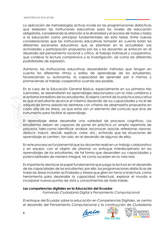 8
La aplicación de metodologías activas incide en las programaciones didácticas
que elaboren las instituciones educativas para los niveles de educación
obligatoria, considerando la atención a la diversidad y el acceso de todas y todos
a la educación como principios fundamentales de esta tarea. Entre nuevas
consideraciones que las instituciones educativas tomarán en cuenta están los
diferentes escenarios educativos que se plantean en la actualidad. Las
actividades y participación propuestas por las y los docentes se enfocan en el
desarrollo del pensamiento racional y crítico, el trabajo individual y cooperativo,
que conlleve la lectura comprensiva y la investigación, así como las diferentes
posibilidades de expresión.
Asimismo, las instituciones educativas desarrollarán métodos que tengan en
cuenta los diferentes ritmos y estilos de aprendizaje de los estudiantes,
favoreciendo su autonomía, la capacidad de aprender por sí mismos y
promoviendo el trabajo cooperativo cuando sea posible.
En el caso de la Educación General Básica, especialmente en sus primeros tres
subniveles, se desarrollarán los aprendizajes relacionados con la vida cotidiana y
el entorno inmediato de los estudiantes. El objeto central de la práctica educativa
es que el estudiante alcance el máximo desarrollo de sus capacidades y no el de
adquirir de forma aislada las destrezas con criterios de desempeño propuestas en
cada una de las áreas, ya que estas son un elemento del currículo que sirve de
instrumento para facilitar el aprendizaje.
El aprendizaje debe desarrollar una variedad de procesos cognitivos. Los
estudiantes deben ser capaces de poner en práctica un amplio repertorio de
procesos, tales como: identificar, analizar, reconocer, asociar, reflexionar, razonar,
deducir, inducir, decidir, explicar, crear, etc., evitando que las situaciones de
aprendizaje se centren, tan solo, en el desarrollo de algunos de ellos.
En este proceso es fundamental que los docentes realicen un trabajo colaborativo
y en equipo, con el objeto de plasmar un enfoque interdisciplinario en los
aprendizajes de los estudiantes, de tal forma que desarrollen sus capacidades y
potencialidades de manera integral, tal como suceden en la vida real.
Es importante destacar el papel fundamental que juega la lectura en el desarrollo
de las capacidades de los estudiantes; por ello, las programaciones didácticas de
todas las áreas incluirán actividades y tareas que giren en torno a la lectura, como
herramienta para desarrollar la capacidad intelectual, explorar el mundo e
incorporar nuevos puntos de vista y conocimientos de toda índole.
Las competencias digitales en la Educación del Ecuador
Formando Ciudadanía Digital y Pensamiento Computacional
El enfoque del Ecuador sobre la educación en Competencias Digitales, se centra
el desarrollo del Pensamiento Computacional y la construcción de Ciudadanía
 