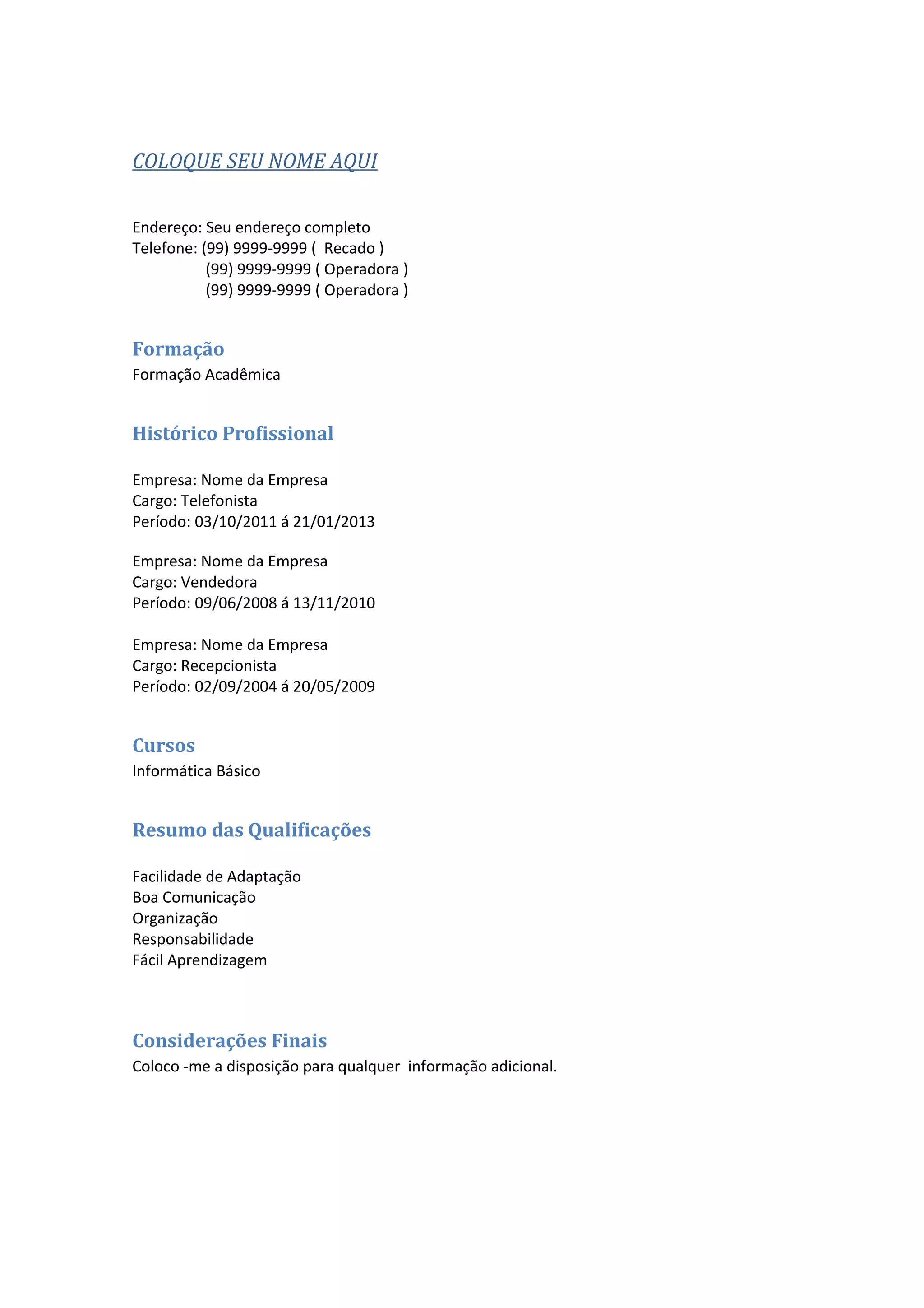 COLOQUE SEU NOME AQUI
Endereço: Seu endereço completo
Telefone: (99) 9999-9999 ( Recado )
(99) 9999-9999 ( Operadora )
(99) 9999-9999 ( Operadora )
Formação
Formação Acadêmica
Histórico Profissional
Empresa: Nome da Empresa
Cargo: Telefonista
Período: 03/10/2011 á 21/01/2013
Empresa: Nome da Empresa
Cargo: Vendedora
Período: 09/06/2008 á 13/11/2010
Empresa: Nome da Empresa
Cargo: Recepcionista
Período: 02/09/2004 á 20/05/2009
Cursos
Informática Básico
Resumo das Qualificações
Facilidade de Adaptação
Boa Comunicação
Organização
Responsabilidade
Fácil Aprendizagem
Considerações Finais
Coloco -me a disposição para qualquer informação adicional.