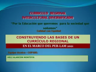 CURRICULO REGIONAL
           INTERCULTURAL DIVERSIFICADO
  “Por la Educación que queremos para la sociedad que
                       soñamos”
                       Calidad con Equidad

      CONSTRUYENDO LAS BASES DE UN
          CURRÍCULO REGIONAL
        EN EL MARCO DEL PER-LAM 2021

Equipo técnico - COPARE:
HELI ALARCON MONTOYA
 