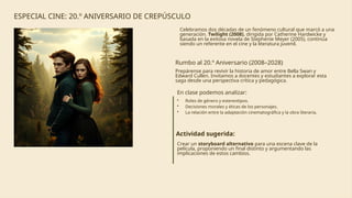 ESPECIAL CINE: 20.º ANIVERSARIO DE CREPÚSCULO
Celebramos dos décadas de un fenómeno cultural que marcó a una
generación. Twilight (2008), dirigida por Catherine Hardwicke y
basada en la exitosa novela de Stephenie Meyer (2005), continúa
siendo un referente en el cine y la literatura juvenil.
Rumbo al 20.º Aniversario (2008–2028)
Prepárense para revivir la historia de amor entre Bella Swan y
Edward Cullen. Invitamos a docentes y estudiantes a explorar esta
saga desde una perspectiva crítica y pedagógica.
En clase podemos analizar:
• Roles de género y estereotipos.
• Decisiones morales y éticas de los personajes.
• La relación entre la adaptación cinematográfica y la obra literaria.
Actividad sugerida:
Crear un storyboard alternativo para una escena clave de la
película, proponiendo un final distinto y argumentando las
implicaciones de estos cambios.
 