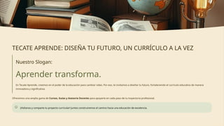 TECATE APRENDE: DISEÑA TU FUTURO, UN CURRÍCULO A LA VEZ
Nuestro Slogan:
Aprender transforma.
En Tecate Aprende, creemos en el poder de la educación para cambiar vidas. Por eso, te invitamos a diseñar tu futuro, fortaleciendo el currículo educativo de manera
innovadora y significativa.
Ofrecemos una amplia gama de Cursos, Guías y Asesoría Docente para apoyarte en cada paso de tu trayectoria profesional.
¡Visítanos y comparte tu proyecto curricular! Juntos construiremos el camino hacia una educación de excelencia.
 
