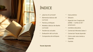 ÍNDICE
• ¿Qué es el currículo?
• Elementos básicos del
currículo
• Teorías y enfoques
• Modelos clásicos de diseño
curricular
• Tendencias actuales
• Evaluación del currículo
• Comparativa de enfoques
• Caso práctico
• Glosario
• Especial cine: Crepúsculo
(2008) — rumbo al 20.º
aniversario
• Cartelera educativa
• Comercial: Miranda Cakes 🎂
• Comercial: Tecate Aprende
• Cómo subir esta revista a
Calaméo
• Fuentes
Tecate Aprende
 