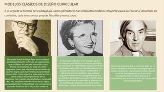 MODELOS CLÁSICOS DE DISEÑO CURRICULAR
A lo largo de la historia de la pedagogía, varios pensadores han propuesto modelos influyentes para la creación y desarrollo de
currículos, cada uno con sus propias filosofías y estructuras.
El modelo lineal de Ralph Tyler es un enfoque
para la planificación curricular en cuatro pasos
que establece un proceso sistemático para
diseñar la enseñanza. Se basa en cuatro
preguntas clave: qué objetivos educacionales se
quieren lograr, qué experiencias de aprendizaje
se necesitan, cómo organizar esas experiencias y
cómo evaluar el cumplimiento de los
objetivos. Este modelo, desarrollado en la década
de 1940, propone una estructura clara y lógica,
que puede limitar la flexibilidad y no considerar el
contexto dinámico de la educación moderna.
El desarrollo inductivo en el modelo Taba es
un enfoque para diseñar el currículo educativo
que se basa en las necesidades específicas de los
estudiantes, las cuales son identificadas por los
propios docentes de manera colaborativa. A
diferencia de otros modelos, este enfoque
inductivo comienza con el diagnóstico de las
necesidades de los alumnos para luego formular
objetivos, seleccionar contenidos y experiencias
de aprendizaje, organizar estos elementos y
finalmente, evaluar la efectividad del currículo
Stenhouse proponía que el currículo debe ser un
proceso dinámico diseñado e investigado por los
propios profesores. Los profesores deben asumir
un rol de investigadores en el aula y los
estudiantes deben poder descubrir el
conocimiento por sí mismos fuera de la autoridad
estricta del profesor.
 