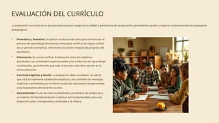 EVALUACIÓN DEL CURRÍCULO
La evaluación curricular es un proceso esencial para asegurar la calidad y pertinencia de la educación, permitiendo ajustar y mejorar continuamente las propuestas
pedagógicas.
• Formativa y Sumativa: Se aplican evaluaciones tanto para monitorear el
proceso de aprendizaje (formativa) como para certificar los logros al final
de un periodo (sumativa), ofreciendo una visión integral del progreso del
estudiante.
• Coherencia: Es crucial verificar la alineación entre los objetivos
planteados, las actividades implementadas y las evidencias de aprendizaje
recolectadas, garantizando que todo el proceso educativo apunte en la
misma dirección.
• Currículo Explícito y Oculto: La evaluación debe considerar no solo lo
que está formalmente establecido (explícito), sino también los mensajes
implícitos transmitidos por el clima escolar, las relaciones interpersonales
y las expectativas del docente (oculto).
• Herramientas: El uso de rúbricas detalladas, portafolios de evidencias y
un sistema de retroalimentación continua son fundamentales para una
evaluación justa, transparente y orientada a la mejora.
 