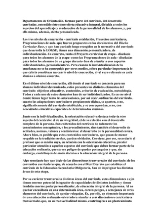 Departamento de Orientación, forman parte del currículo, del desarrollo
curricular, entendido éste como oferta educativa integral, dirigida a todos los
aspectos del aprendizaje y maduración de la personalidad de los alumnos, y, por
ello mismo, además, oferta personalizada.
Los tres niveles de concreción - currículo establecido, Proyectos curriculares,
Programaciones de aula- que fueron propuestos en los documentos del Diseño
Curricular Base, y que han quedado luego recogidos en la normativa del currículo
que desarrolla la LOGSE, tienen una dimensión personalizadora, de
individualización. En concreto, tanto el Proyecto curricular de etapa - diseñado
para todos los alumnos de la etapa- como las Programaciones de aula - diseñadas
para todos los alumnos de un grupo docente- han de atender a esos aspectos
individualizados, personalizadores. Pero cuando la individualización de la
enseñanza no se ha conseguido por otros medios, cobra particular importancia lo
que cabría considerar un cuarto nivel de concreción, nivel cuyo referente es cada
alumna o alumno concreto.
En el último nivel de concreción, allí donde el currículo se concreta para un
alumno individual determinado, están presentes los distintos elementos del
currículo: objetivos educativos, contenidos, criterios de evaluación, metodología.
Todos y cada uno de estos elementos han de ser individualizados. Es en ese nivel
donde tienen lugar tanto las adecuaciones, por así decir, ordinarias del currículo,
cuanto las adaptaciones curriculares propiamente dichas, se aparten, o no,
significativamente del currículo establecido, y se correspondan, o no, con
necesidades educativas especiales de determinados alumnos.
Junto con la individualización, la orientación educativa destaca todavía otro
aspecto del currículo: el de su integridad, el de su relación con el desarrollo
completo de la persona. Son contenidos del currículo no solamente los
conocimientos conceptuales, o los procedimientos, sino también el desarrollo de
actitudes, normas, valores y sentimientos: el desarrollo de la personalidad entera.
Ahora bien, es posible que estos contenidos curriculares, que gozan de menor
respaldo en la tradición escolar, queden olvidados. Conviene, por eso, recordarle al
profesor que es misión suya, en relación con la orientación educativa, prestar
particular atención a aquellos aspectos del currículo que deben formar parte de la
educación ordinaria, que corren peligro de quedar postergados y que, sin
embargo, contribuyen de modo decisivo a la educación integral de la persona.
Algo semejante hay que decir de las dimensiones transversales del currículo: de los
contenidos curriculares que, de acuerdo con el Real Decreto que establece el
currículo de la Educación Secundaria Obligatoria, han de impregnar las distintas
áreas de esta etapa.
Por su carácter transversal a distintas áreas del currículo, estas dimensiones o ejes
tienen enorme potencial integrador de capacidades de distintos ámbitos y tienen
también enorme poder personalizador, de educación integral de la persona. Al no
quedar encasillada en una determinada área, corren peligro, a semejanza de otros
elementos del currículo, de quedar relegadas. Es, por ello, un elemento importante
de una educación realmente orientadora atender a esas dimensiones curriculares
transversales que, en su transversalidad misma, contribuyen a un planteamiento
 