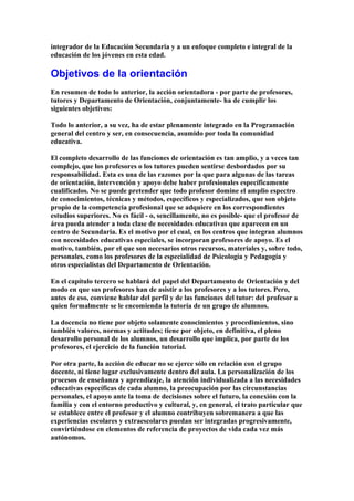 integrador de la Educación Secundaria y a un enfoque completo e integral de la
educación de los jóvenes en esta edad.
Objetivos de la orientación
En resumen de todo lo anterior, la acción orientadora - por parte de profesores,
tutores y Departamento de Orientación, conjuntamente- ha de cumplir los
siguientes objetivos:
Todo lo anterior, a su vez, ha de estar plenamente integrado en la Programación
general del centro y ser, en consecuencia, asumido por toda la comunidad
educativa.
El completo desarrollo de las funciones de orientación es tan amplio, y a veces tan
complejo, que los profesores o los tutores pueden sentirse desbordados por su
responsabilidad. Esta es una de las razones por la que para algunas de las tareas
de orientación, intervención y apoyo debe haber profesionales específicamente
cualificados. No se puede pretender que todo profesor domine el amplio espectro
de conocimientos, técnicas y métodos, específicos y especializados, que son objeto
propio de la competencia profesional que se adquiere en los correspondientes
estudios superiores. No es fácil - o, sencillamente, no es posible- que el profesor de
área pueda atender a toda clase de necesidades educativas que aparecen en un
centro de Secundaria. Es el motivo por el cual, en los centros que integran alumnos
con necesidades educativas especiales, se incorporan profesores de apoyo. Es el
motivo, también, por el que son necesarios otros recursos, materiales y, sobre todo,
personales, como los profesores de la especialidad de Psicología y Pedagogía y
otros especialistas del Departamento de Orientación.
En el capítulo tercero se hablará del papel del Departamento de Orientación y del
modo en que sus profesores han de asistir a los profesores y a los tutores. Pero,
antes de eso, conviene hablar del perfil y de las funciones del tutor: del profesor a
quien formalmente se le encomienda la tutoría de un grupo de alumnos.
La docencia no tiene por objeto solamente conocimientos y procedimientos, sino
también valores, normas y actitudes; tiene por objeto, en definitiva, el pleno
desarrollo personal de los alumnos, un desarrollo que implica, por parte de los
profesores, el ejercicio de la función tutorial.
Por otra parte, la acción de educar no se ejerce sólo en relación con el grupo
docente, ni tiene lugar exclusivamente dentro del aula. La personalización de los
procesos de enseñanza y aprendizaje, la atención individualizada a las necesidades
educativas específicas de cada alumno, la preocupación por las circunstancias
personales, el apoyo ante la toma de decisiones sobre el futuro, la conexión con la
familia y con el entorno productivo y cultural, y, en general, el trato particular que
se establece entre el profesor y el alumno contribuyen sobremanera a que las
experiencias escolares y extraescolares puedan ser integradas progresivamente,
convirtiéndose en elementos de referencia de proyectos de vida cada vez más
autónomos.
 