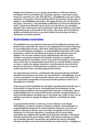 familias. Esas funciones, a su vez, pueden desarrollarse en diferentes tipos de
actividades. Pero las actividades que así puedan sugerirse - como luego se hará-
forman un repertorio con valor sólo indicativo y ejemplificador, para que el tutor
seleccione, en la práctica concreta del desarrollo de sus funciones, las que mejor se
adapten a sus posibilidades personales y del equipo docente, a las características
del grupo y del centro, y a las prioridades establecidas en el Proyecto educativo de
centro. Apenas hace falta decir que el acierto en la elección de esas actividades
dependerá de su adecuación a las circunstancias reales de los alumnos y del medio
institucional en que se desarrolla la vida escolar. Ahora bien, antes de hablar de
posibles actividades de tutoría, es necesario hablar de las funciones del tutor y
enunciarlas con carácter general.
Actividades tutoriales
El cumplimiento de estas funciones forma parte de las obligaciones docentes del
profesor tutor, quien debe dar cuenta de ese cumplimiento de la misma forma que
de otras obligaciones docentes. Ahora bien, dichas funciones pueden cumplirse a
través de muy distintas actividades, y es responsabilidad del profesor tutor elegir,
programar y realizar las actividades que le parezcan más oportunas para sus
alumnos. Por esa razón, mientras que la Administración educativa puede
establecer con carácter normativo las funciones tutoriales, en cambio, no es
oportuno que fije las actividades a través de las cuales las funciones se desarrollan.
Esto es coherente con el planteamiento general de un currículo flexible y abierto,
en el que se confía a los equipos educativos y al profesorado la concreción de la
docencia en Proyectos y Programaciones curriculares. En este caso, se trata de
confiar al profesor tutor su propia programación tutorial.
Las sugerencias que se hacen a continuación sobre programación de actividades
tutoriales han de tomarse, por tanto, con valor ilustrativo y ejemplificador, no con
carácter prescriptivo. Los tutores pueden realizar estas u otras actividades. Las
que se presentan corresponden a lo que hacen muchos profesores tutores en el
desempeño de su función.
Es preciso que el tutor planifique las actividades específicamente tutoriales que va
a desarrollar a lo largo del curso. Esa planificación ha de plasmarse en una
programación semejante a otras programaciones docentes: con libertad y bajo su
responsabilidad, pero en el marco del Proyecto curricular. De igual modo que se
han presentado algunas actividades que es conveniente que realice el tutor, en este
capítulo se presenta un ejemplo de algunos objetivos y actividades de acción
tutorial.
La programación tutorial, en todo caso, no ha de obedecer a un enfoque
individualista, ni reducirse tampoco a iniciativas aisladas y descoordinadas. La
responsabilidad de programar la acción tutorial ha de hacerse en el marco de
objetivos educativos comunes, cuya concreción corresponde al centro como
institución. Los Proyectos educativos y curriculares de los centros deben
contemplar una configuración específica de las funciones tutoriales y determinar
fórmulas organizativas que las hagan viables. Ello supone no sólo que su trabajo
sea reconocido, apoyado e incentivado, sino también que toda la comunidad
educativa participe en la concreción del modelo de acción tutorial y se implique en
 