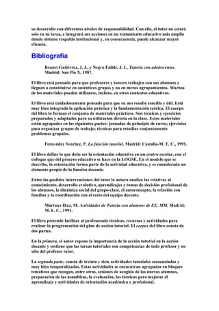 su desarrollo con diferentes niveles de responsabilidad. Con ello, el tutor no estará
solo en su tarea, e integrará sus acciones en un tratamiento educativo más amplio
donde obtiene respaldo institucional y, en consecuencia, puede alcanzar mayor
eficacia.
Bibliografía
Brunet Gutiérrez, J. J., y Negro Failde, J. L. Tutoría con adolescentes.
Madrid: San Pío X, 1987.
El libro está pensado para que profesores y tutores trabajen con sus alumnos y
lleguen a constituirse en auténticos grupos y no en meros agrupamientos. Muchos
de los materiales pueden utilizarse, incluso, en otros contextos educativos.
El libro está cuidadosamente pensado para que su uso resulte sencillo y útil. Está
muy bien integrada la aplicación práctica y la fundamentación teórica. El cuerpo
del libro lo forman el conjunto de materiales prácticos. Son técnicas y ejercicios
preparados y adaptados para su utilización directa en la clase. Estos materiales
están agrupados en las siguientes partes: jornadas de principio de curso; ejercicios
para organizar grupos de trabajo; técnicas para estudiar conjuntamente
problemas grupales.
FernÁndez SÁnchez, P. La función tutorial. Madrid: Castalia-M. E. C., 1991.
El libro define lo que debe ser la orientación educativa en un centro escolar, con el
enfoque que del proceso educativo se hace en la LOGSE. En el modelo que se
describe, la orientación forma parte de la actividad educativa, y es considerada un
elemento propio de la función docente.
Entre las posibles intervenciones del tutor la autora analiza las relativas al
conocimiento, desarrollo evolutivo, aprendizajes y tomas de decisión profesional de
los alumnos, la dinámica social del grupo-clase, el autoconcepto, la relación con
familias y la coordinación con el resto del equipo docente.
MartÍnez DÍaz, M. Actividades de Tutoría con alumnos de EE. MM. Madrid:
M. E. C., 1991.
El libro pretende facilitar al profesorado técnicas, recursos y actividades para
realizar la programación del plan de acción tutorial. El corpus del libro consta de
dos partes.
En la primera, el autor expone la importancia de la acción tutorial en la acción
docente y sostiene que las tareas tutoriales son competencias de todo profesor y no
sólo del profesor tutor.
La segunda parte, consta de treinta y siete actividades tutoriales secuenciadas y
muy bien temporalizadas. Estas actividades se encuentran agrupadas en bloques
temáticos que recogen, entre otras, sesiones de acogida de los nuevos alumnos,
preparación de las asambleas, la evaluación, las técnicas para mejorar el
aprendizaje y actividades de orientación académica y profesional.
 