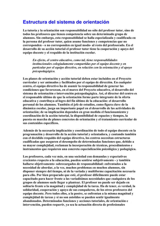 Estructura del sistema de orientación
La tutoría y la orientación son responsabilidad no sólo del profesor tutor, sino de
todos los profesores que tienen competencia sobre un determinado grupo de
alumnos. Sin embargo, esta responsabilidad se halla especializada y cualificada en
la persona del profesor tutor, quien asume funciones y competencias que no
corresponden - o no corresponden en igual modo- al resto del profesorado. En el
desarrollo de su acción tutorial el profesor tutor tiene la cooperación y apoyo del
equipo docente y el respaldo de la institución escolar.
En efecto, el centro educativo, como tal, tiene responsabilidades
institucionales colegiadamente compartidas por el equipo docente y en
particular por el equipo directivo, en relación con la orientación y el apoyo
psicopedagógico.
Los planes de orientación y acción tutorial deben estar incluidos en el Proyecto
curricular y ser animados y facilitados por el equipo de dirección. En cualquier
centro, el equipo directivo ha de asumir la responsabilidad de generar las
condiciones que favorezcan, en el marco del Proyecto educativo, el desarrollo del
sistema de orientación e intervención psicopedagógica. Así, el director del centro es
el responsable último de que la orientación forme parte integrante de la oferta
educativa y contribuya al logro del fin último de la educación: el desarrollo
personal de los alumnos. También el jefe de estudios, como figura clave de la
dinámica escolar, juega un importante papel en el desarrollo de las actividades de
orientación; de su implicación dependen en gran medida el funcionamiento y
coordinación de la acción tutorial, la disponibilidad de espacios y tiempos, la
puesta en marcha de planes concretos de orientación y el tratamiento curricular de
sus contenidos específicos.
Además de la necesaria implicación y coordinación de todo el equipo docente en la
programación y desarrollo de la acción tutorial y orientadora, y contando también
con el decidido respaldo del equipo directivo, los centros necesitan estructuras
cualificadas que aseguren el desempeño de determinadas funciones que, debido a
su mayor complejidad, reclaman la incorporación de técnicas, procedimientos e
instrumentos que requieren una concreta especialización psicológica y pedagógica.
Los profesores, cada vez más, en una sociedad con demandas y expectativas
crecientes respecto a la educación, pueden sentirse subjetivamente - y también
hallarse objetivamente- sobrecargados de responsabilidad: enfrentados a la
necesidad de abordar, a la vez, muchos problemas en muchos alumnos, sin
disponer siempre del tiempo, ni de la variada y multiforme capacitación necesaria
para ello. Por bien preparado que esté, el profesor difícilmente puede estar
capacitado para hacer frente a las variadísimas necesidades que cualquiera de los
grupos de alumnos suele llegar a plantear. El profesor no puede ser dejado en
solitario frente a la magnitud y complejidad de la tarea. Ha de tener, es verdad, la
solidaridad, cooperación y apoyo de sus compañeros, de los otros profesores del
equipo docente. Pero todos ellos, a la postre, se enfrentan a la misma magnitud y
complejidad de tareas y si no son asistidos se pueden sentir igualmente
abandonados. Determinadas funciones y acciones tutoriales, de orientación e
intervención, pueden requerir, ya sea la actuación directa de profesionales
 